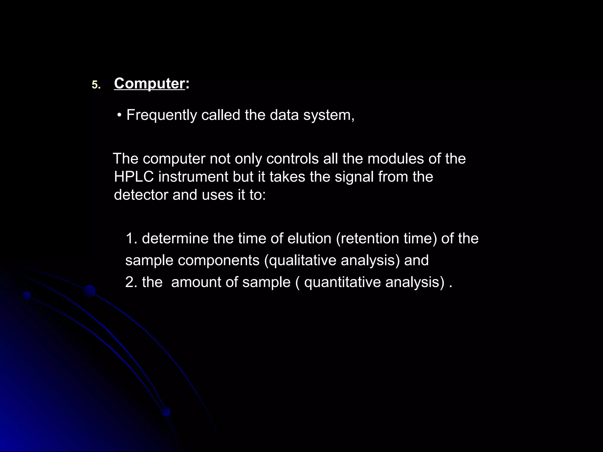 5.5. ComputerComputer::
•• Frequently called the data system,Frequently called the data system,
The computer not only controls all the modules of theThe computer not only controls all the modules of the
HPLC instrument but it takes the signal from theHPLC instrument but it takes the signal from the
detector and uses it to:detector and uses it to:
1. determine the time of elution (retention time) of the1. determine the time of elution (retention time) of the
sample components (qualitative analysis) andsample components (qualitative analysis) and
2. the amount of sample ( quantitative analysis) .2. the amount of sample ( quantitative analysis) .
 