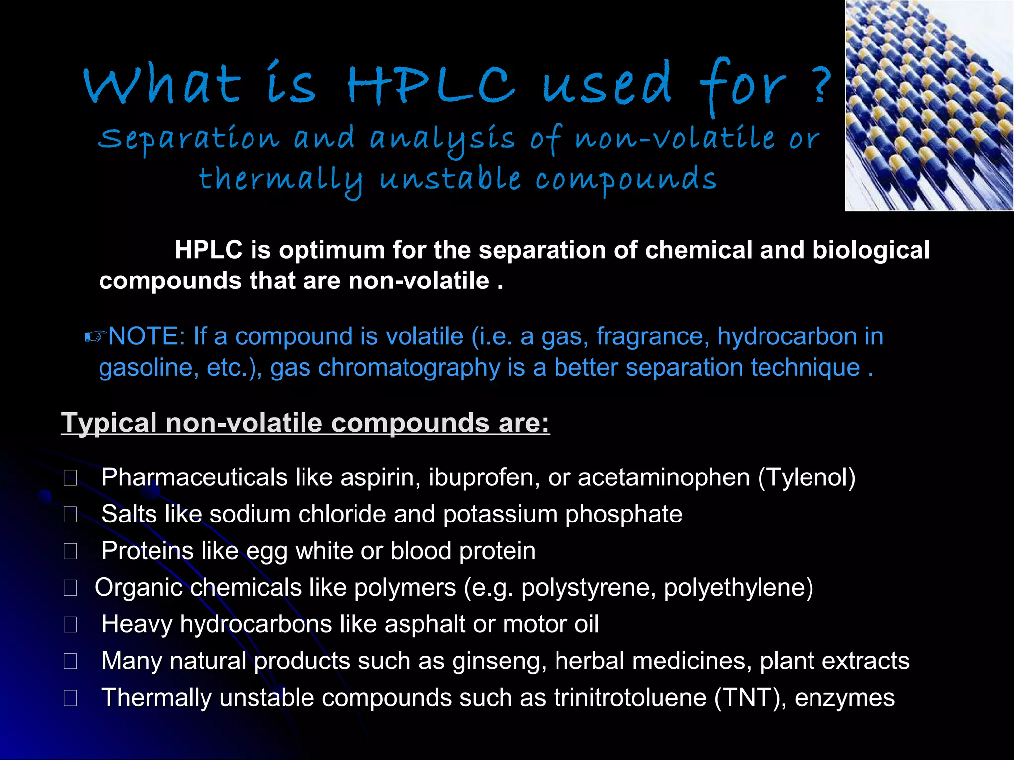 HPLC is optimum for the separation of chemical and biologicalHPLC is optimum for the separation of chemical and biological
compounds that are non-volatile .compounds that are non-volatile .
NOTE: If a compound is volatile (i.e. a gas, fragrance, hydrocarbon inNOTE: If a compound is volatile (i.e. a gas, fragrance, hydrocarbon in
gasoline, etc.), gas chromatography is a better separation technique .gasoline, etc.), gas chromatography is a better separation technique .
Typical non-volatile compounds are:Typical non-volatile compounds are:
 Pharmaceuticals like aspirin, ibuprofen, or acetaminophen (Tylenol)Pharmaceuticals like aspirin, ibuprofen, or acetaminophen (Tylenol)
 Salts like sodium chloride and potassium phosphateSalts like sodium chloride and potassium phosphate
 Proteins like egg white or blood proteinProteins like egg white or blood protein
 Organic chemicals like polymers (e.g. polystyrene, polyethylene)Organic chemicals like polymers (e.g. polystyrene, polyethylene)
 Heavy hydrocarbons like asphalt or motor oilHeavy hydrocarbons like asphalt or motor oil
 Many natural products such as ginseng, herbal medicines, plant extractsMany natural products such as ginseng, herbal medicines, plant extracts
 Thermally unstable compounds such as trinitrotoluene (TNT), enzymesThermally unstable compounds such as trinitrotoluene (TNT), enzymes
What is HPLC used for ?
Separation and analysis of non-volatile or
thermally unstable compounds
 