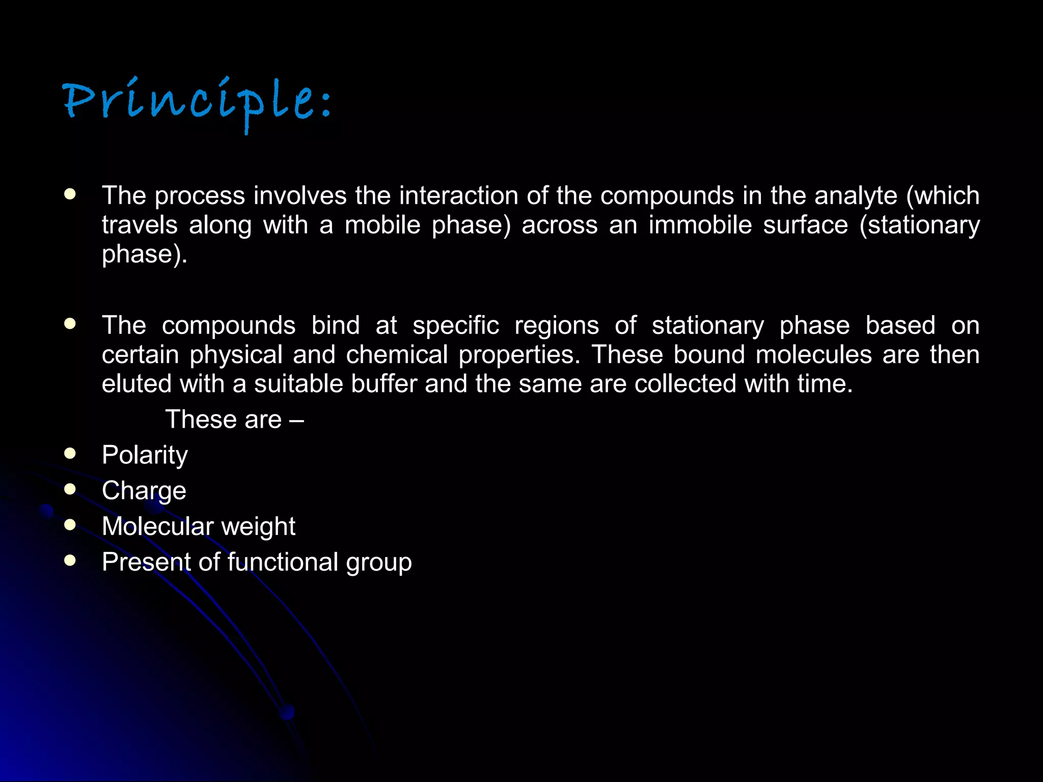 Principle:
 The process involves the interaction of the compounds in the analyte (whichThe process involves the interaction of the compounds in the analyte (which
travels along with a mobile phase) across an immobile surface (stationarytravels along with a mobile phase) across an immobile surface (stationary
phase).phase).
 The compounds bind at specific regions of stationary phase based onThe compounds bind at specific regions of stationary phase based on
certain physical and chemical properties. These bound molecules are thencertain physical and chemical properties. These bound molecules are then
eluted with a suitable buffer and the same are collected with time.eluted with a suitable buffer and the same are collected with time.
These are –These are –
 PolarityPolarity
 ChargeCharge
 Molecular weightMolecular weight
 Present of functional groupPresent of functional group
 