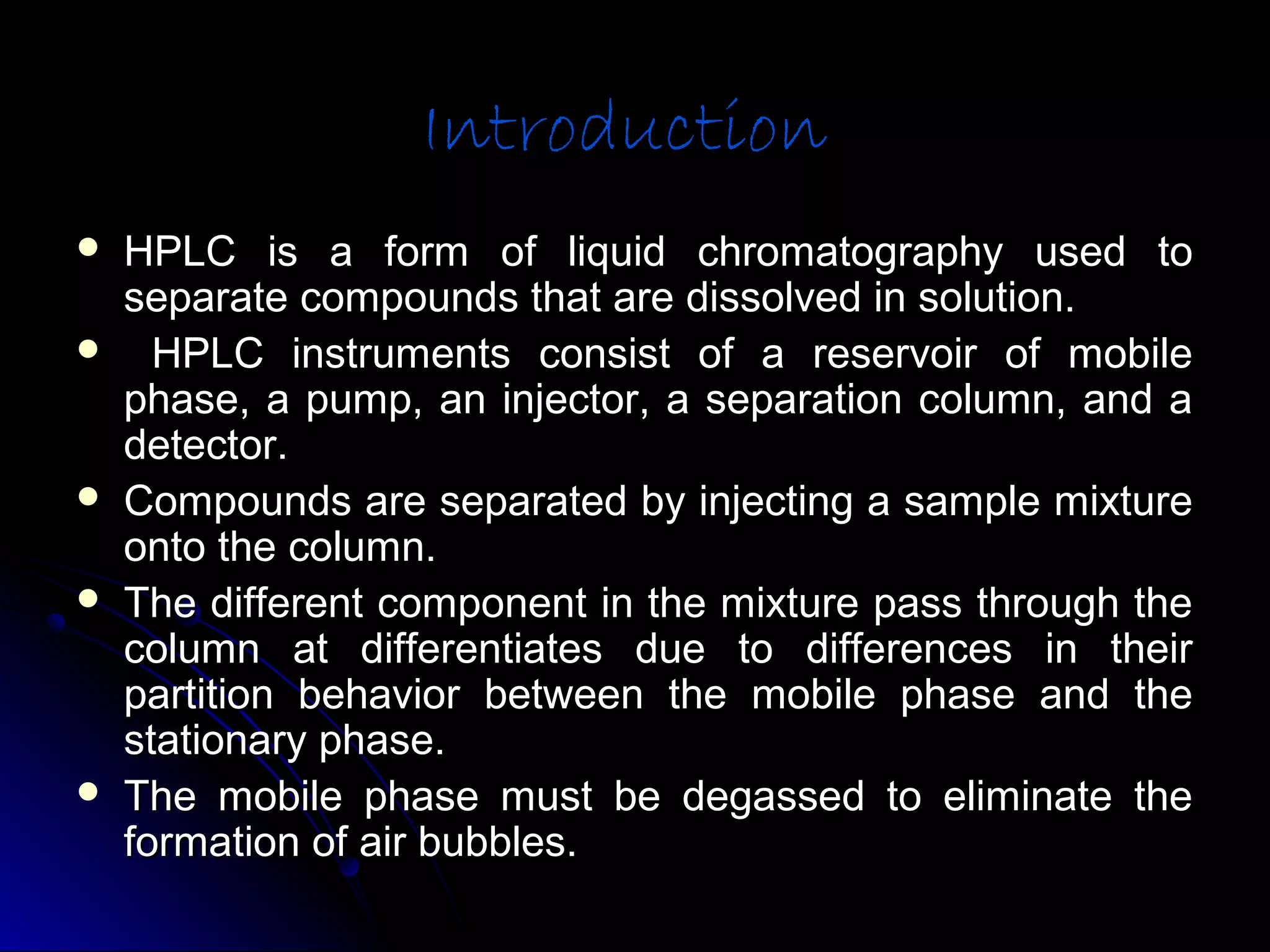 IntroductionIntroduction
 HPLC is a form of liquid chromatography used toHPLC is a form of liquid chromatography used to
separate compounds that are dissolved in solution.separate compounds that are dissolved in solution.
 HPLC instruments consist of a reservoir of mobileHPLC instruments consist of a reservoir of mobile
phase, a pump, an injector, a separation column, and aphase, a pump, an injector, a separation column, and a
detector.detector.
 Compounds are separated by injecting a sample mixtureCompounds are separated by injecting a sample mixture
onto the column.onto the column.
 The different component in the mixture pass through theThe different component in the mixture pass through the
column at differentiates due to differences in theircolumn at differentiates due to differences in their
partition behavior between the mobile phase and thepartition behavior between the mobile phase and the
stationary phase.stationary phase.
 The mobile phase must be degassed to eliminate theThe mobile phase must be degassed to eliminate the
formation of air bubbles.formation of air bubbles.
 