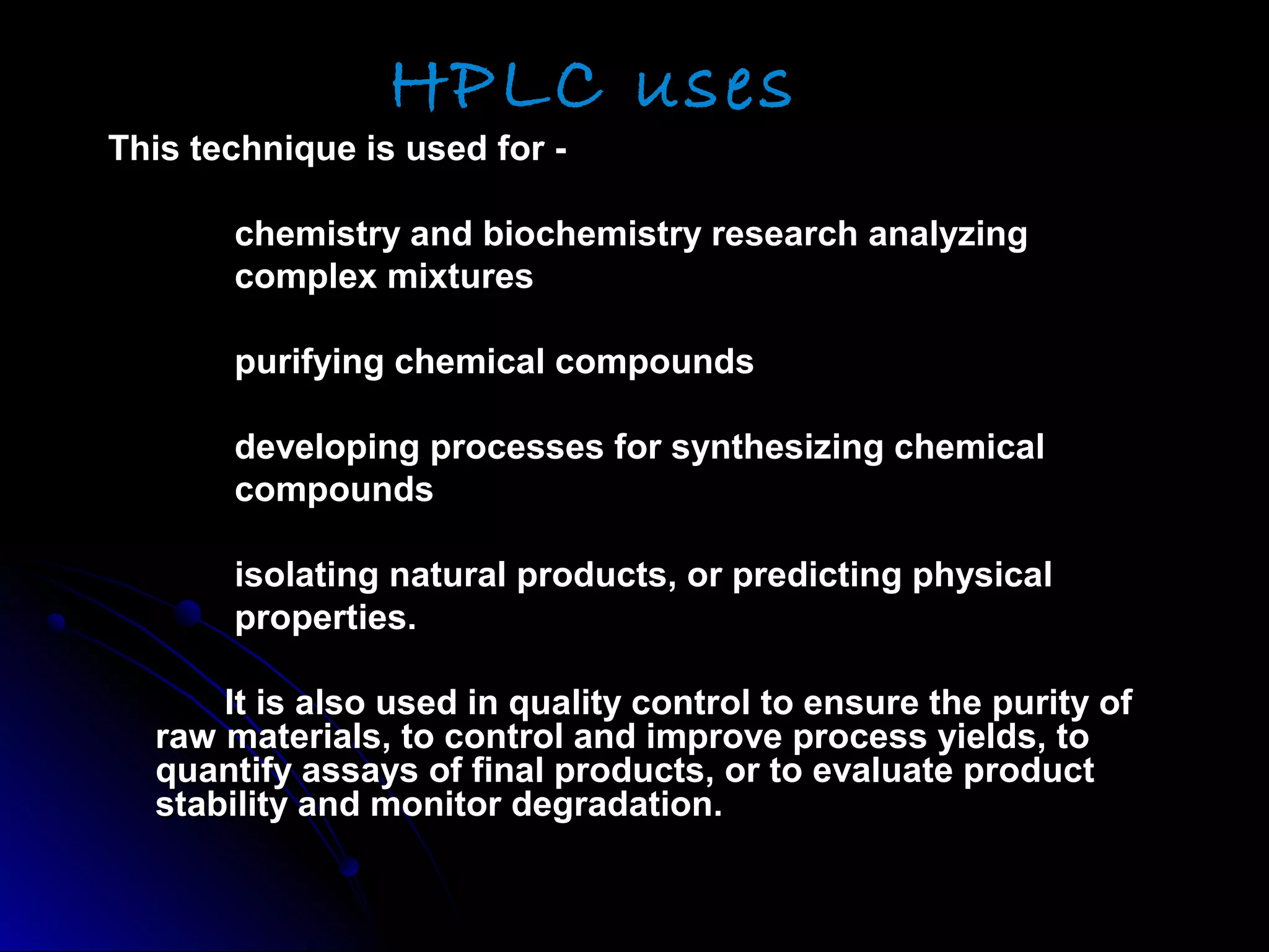 HPLC uses
This technique is used for -This technique is used for -
chemistry and biochemistry research analyzingchemistry and biochemistry research analyzing
complex mixturescomplex mixtures
purifying chemical compoundspurifying chemical compounds
developing processes for synthesizing chemicaldeveloping processes for synthesizing chemical
compoundscompounds
isolating natural products, or predicting physicalisolating natural products, or predicting physical
properties.properties.
It is also used in quality control to ensure the purity ofIt is also used in quality control to ensure the purity of
raw materials, to control and improve process yields, toraw materials, to control and improve process yields, to
quantify assays of final products, or to evaluate productquantify assays of final products, or to evaluate product
stability and monitor degradation.stability and monitor degradation.
 