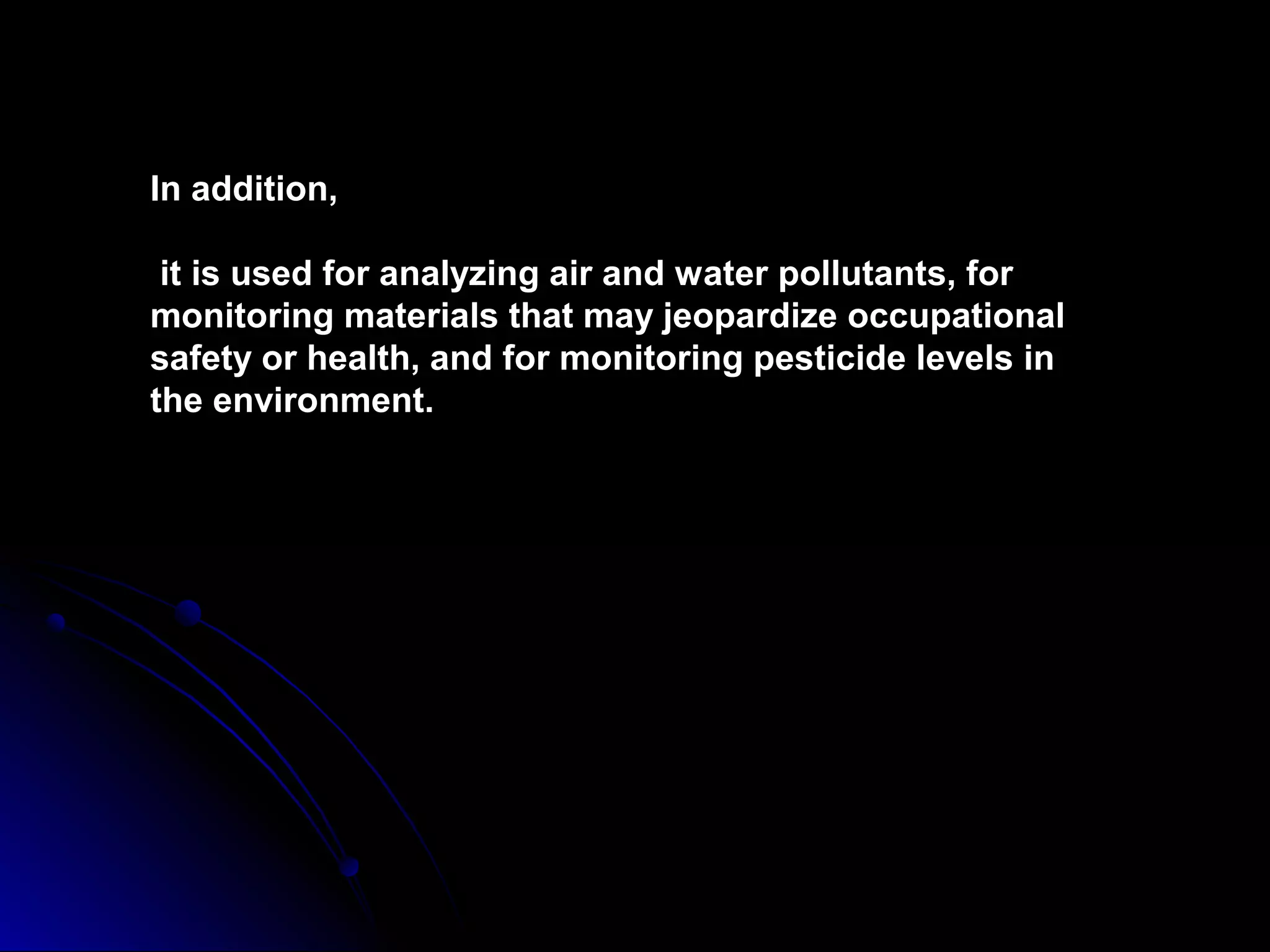 In addition,
it is used for analyzing air and water pollutants, for
monitoring materials that may jeopardize occupational
safety or health, and for monitoring pesticide levels in
the environment.
 