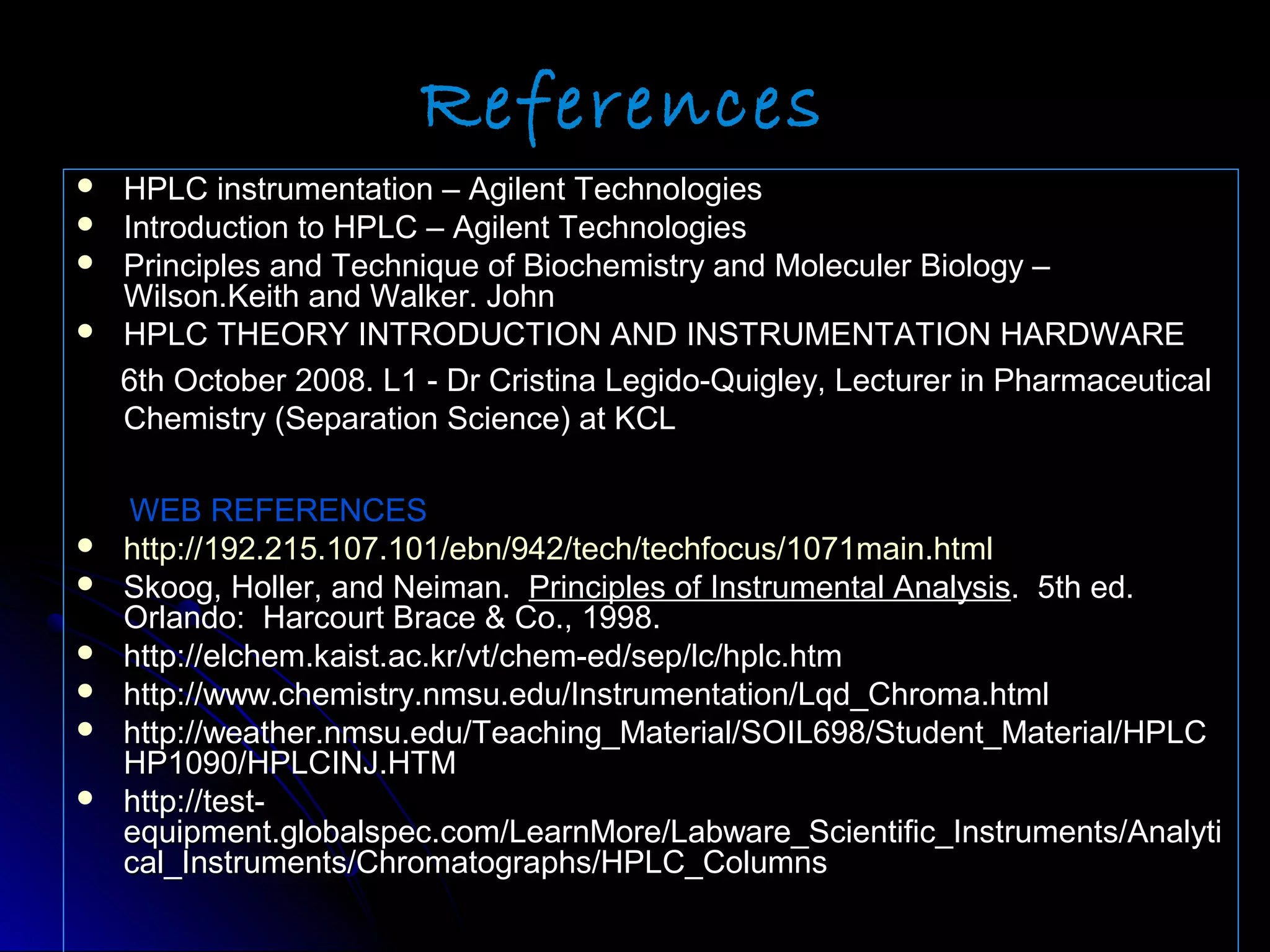 References
 HPLC instrumentation – Agilent TechnologiesHPLC instrumentation – Agilent Technologies
 Introduction to HPLC – Agilent TechnologiesIntroduction to HPLC – Agilent Technologies
 Principles and Technique of Biochemistry and Moleculer Biology –Principles and Technique of Biochemistry and Moleculer Biology –
Wilson.Keith and Walker. JohnWilson.Keith and Walker. John
 HPLC THEORY INTRODUCTION AND INSTRUMENTATION HARDWAREHPLC THEORY INTRODUCTION AND INSTRUMENTATION HARDWARE
6th October 2008. L1 - Dr Cristina Legido-Quigley, Lecturer in Pharmaceutical6th October 2008. L1 - Dr Cristina Legido-Quigley, Lecturer in Pharmaceutical
Chemistry (Separation Science) at KCLChemistry (Separation Science) at KCL
WEB REFERENCESWEB REFERENCES
 http://192.215.107.101/ebn/942/tech/techfocus/1071main.htmlhttp://192.215.107.101/ebn/942/tech/techfocus/1071main.html
 Skoog, Holler, and Neiman.Skoog, Holler, and Neiman. Principles of Instrumental AnalysisPrinciples of Instrumental Analysis. 5th ed.. 5th ed.
Orlando: Harcourt Brace & Co., 1998.Orlando: Harcourt Brace & Co., 1998.
 http://elchem.kaist.ac.kr/vt/chem-ed/sep/lc/hplc.htmhttp://elchem.kaist.ac.kr/vt/chem-ed/sep/lc/hplc.htm
 http://www.chemistry.nmsu.edu/Instrumentation/Lqd_Chroma.htmlhttp://www.chemistry.nmsu.edu/Instrumentation/Lqd_Chroma.html
 http://weather.nmsu.edu/Teaching_Material/SOIL698/Student_Material/HPLChttp://weather.nmsu.edu/Teaching_Material/SOIL698/Student_Material/HPLC
HP1090/HPLCINJ.HTMHP1090/HPLCINJ.HTM
 http://test-http://test-
equipment.globalspec.com/LearnMore/Labware_Scientific_Instruments/Analytiequipment.globalspec.com/LearnMore/Labware_Scientific_Instruments/Analyti
cal_Instruments/Chromatographs/HPLC_Columnscal_Instruments/Chromatographs/HPLC_Columns
 