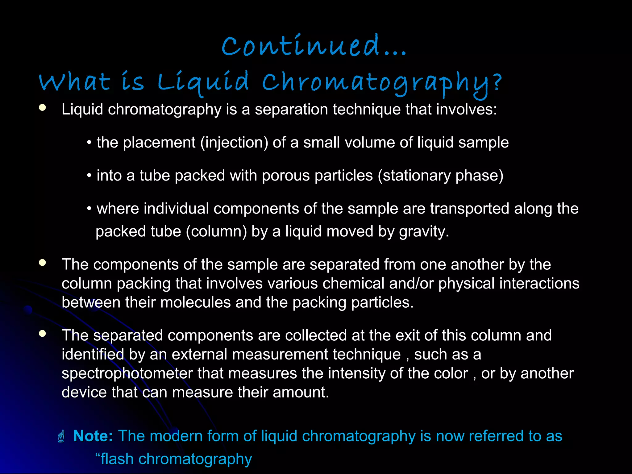 Continued…
What is Liquid Chromatography?
 Liquid chromatography is a separation technique that involves:Liquid chromatography is a separation technique that involves:
•• the placement (injection) of a small volume of liquid samplethe placement (injection) of a small volume of liquid sample
•• into a tube packed with porous particles (stationary phase)into a tube packed with porous particles (stationary phase)
•• where individual components of the sample are transported along thewhere individual components of the sample are transported along the
packed tube (column) by a liquid moved by gravity.packed tube (column) by a liquid moved by gravity.
 The components of the sample are separated from one another by theThe components of the sample are separated from one another by the
column packing that involves various chemical and/or physical interactionscolumn packing that involves various chemical and/or physical interactions
between their molecules and the packing particles.between their molecules and the packing particles.
 The separated components are collected at the exit of this column andThe separated components are collected at the exit of this column and
identified by an external measurement technique , such as aidentified by an external measurement technique , such as a
spectrophotometer that measures the intensity of the color , or by anotherspectrophotometer that measures the intensity of the color , or by another
device that can measure their amount.device that can measure their amount.
 Note:Note: The modern form of liquid chromatography is now referred to asThe modern form of liquid chromatography is now referred to as
““flash chromatographyflash chromatography
 