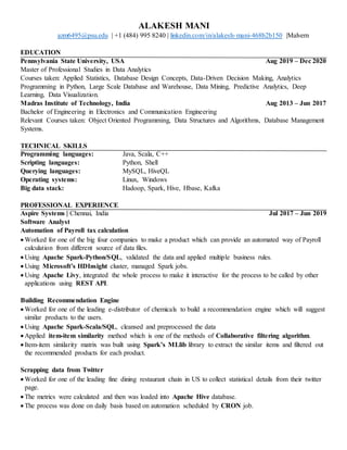 ALAKESH MANI
azm6495@psu.edu | +1 (484) 995 8240 | linkedin.com/in/alakesh-mani-468b2b150 |Malvern
EDUCATION
Pennsylvania State University, USA Aug 2019 – Dec 2020
Master of Professional Studies in Data Analytics
Courses taken: Applied Statistics, Database Design Concepts, Data-Driven Decision Making, Analytics
Programming in Python, Large Scale Database and Warehouse, Data Mining, Predictive Analytics, Deep
Learning, Data Visualization.
Madras Institute of Technology, India Aug 2013 – Jun 2017
Bachelor of Engineering in Electronics and Communication Engineering
Relevant Courses taken: Object Oriented Programming, Data Structures and Algorithms, Database Management
Systems.
TECHNICAL SKILLS
Programming languages: Java, Scala, C++
Scripting languages: Python, Shell
Querying languages: MySQL, HiveQL
Operating systems: Linux, Windows
Big data stack: Hadoop, Spark, Hive, Hbase, Kafka
PROFESSIONAL EXPERIENCE
Aspire Systems | Chennai, India Jul 2017 – Jun 2019
Software Analyst
Automation of Payroll tax calculation
 Worked for one of the big four companies to make a product which can provide an automated way of Payroll
calculation from different source of data files.
 Using Apache Spark-Python/SQL, validated the data and applied multiple business rules.
 Using Microsoft’s HDInsight cluster, managed Spark jobs.
 Using Apache Livy, integrated the whole process to make it interactive for the process to be called by other
applications using REST API.
Building Recommendation Engine
 Worked for one of the leading e-distributor of chemicals to build a recommendation engine which will suggest
similar products to the users.
 Using Apache Spark-Scala/SQL, cleansed and preprocessed the data
 Applied item-item similarity method which is one of the methods of Collaborative filtering algorithm.
 Item-item similarity matrix was built using Spark’s MLlib library to extract the similar items and filtered out
the recommended products for each product.
Scrapping data from Twitter
 Worked for one of the leading fine dining restaurant chain in US to collect statistical details from their twitter
page.
 The metrics were calculated and then was loaded into Apache Hive database.
 The process was done on daily basis based on automation scheduled by CRON job.
 