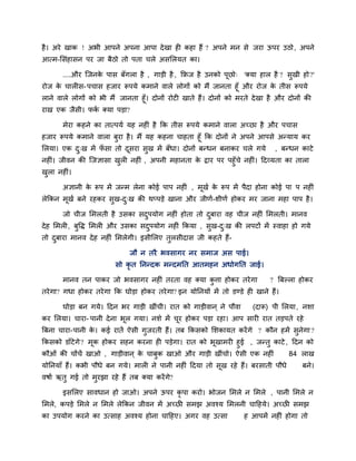 है । अये खाक ! अबी आऩने अऩना आऩा दे खा ही कहा हैं ? अऩने भन से जया ऊऩय उठो , अऩने
आत्भ-लसॊहासन ऩय जा फैठो तो ऩता चरे असलरमत का।

       ....औय जजनक ऩास फॉगरा है , गाडी है , किज है उनको ऩूछो् 'क्मा हार है ? सुखी हो ?'
                  े
योज क चारीस- ऩचास हजाय रूऩमे कभाने वारे रोगों को भैं जानता हूॉ औय योज क तीस रूऩमे
     े                                                                 े
राने वारे रोगों को बी भैं जानता हूॉ। दोनों योटी खाते हैं। दोनों को भयते दे खा है औय दोनों की
याख एक जैसी। पक क्मा ऩडा?
               ि

       भेया कहने का तात्ऩमि मह नहीॊ है कक तीस रूऩमे कभाने वारा अच्छा है औय ऩचास
हजाय रूऩमे कभाने वारा फया है । भैं मह कहना चाहता हूॉ कक दोनों ने अऩने आऩसे अनमाम कय
                       ु
लरमा। एक द्ख भें पसा तो दसया सख भें फॉधा। दोनों फनधन फनाकय चरे गमे , फनधन काटे
            ु      ॉ       ू        ु
नहीॊ। जीवन की जजऻासा खरी नहीॊ , अऩनी भहानता क द्राय ऩय ऩहुॉचे नहीॊ। ददव्मता का तारा
                      ु                      े
खरा नहीॊ।
 ु

       अऻानी क रूऩ भें जनभ रेना कोई ऩाऩ नहीॊ , भूखि क रूऩ भें ऩैदा होना कोई ऩा ऩ नहीॊ
              े                                      े
रेककन भखि फने यहकय सुख-द्ख की थप्ऩडे खाना औय जीणि-शीणि होकय भय जाना भहा ऩाऩ है ।
       ू                ु

       जो चीज लभरती है उसका सदऩमोग नहीॊ होता तो दफाया वह चीज नहीॊ लभरती। भानव
                              ु                  ु
दे ह लभरी, फुवद्ध लभरी औय उसका सदऩमोग नहीॊ ककमा , सुख-द्ख की रऩटों भें स्वाहा हो गमे
                                 ु                     ु
तो दफाया भानव दे ह नहीॊ लभरेगी। इसीलरए तुरसीदास जी कहते हैं-
    ु

                             जौ न तयै बवसागय नय सभाज अस ऩाई।
                         सो कृत नननदक भनदभनत आतभहन अधोगनत जाई।

       भानव तन ऩाकय जो बवसागय नहीॊ तयता वह क्मा कत्ता होकय तये गा
                                                 ु                           ? बफल्रा होकय
तये गा? गधा होकय तये गा कक घोडा होकय तये गा? इन मोननमों भें तो डडडे ही खाने हैं।

       घोडा फन गमे। ददन बय गाडी खीॊची। यात को गाडीवान ् ने ऩौवा         (दारू) ऩी लरमा , नशा
कय लरमा। चाया- ऩानी दे ना बर गमा। नशे भें चय होकय ऩडा यहा। आऩ सायी यात तडऩते यहे
                           ू               ू
बफना चाया-ऩानी क। कई यातें ऐसी गजयती हैं। तफ ककसको लशकामत कयें गे ? कौन हभें सनेगा ?
                े               ु                                             ु
ककसको डाॉटेगे ? भक होकय सहन कयना ही ऩडेगा। यात को बखाभयी हुई , जनतु काटे , ददन को
                 ू                                 ू
कौओॊ की चोंचें खाओ , गाडीवान ् क चाफक खाओ औय गाडी खीॊचो। ऐसी एक नहीॊ
                                े   ु                                     84 राख
मोननमाॉ हैं। कबी ऩौधे फन गमे। भारी ने ऩानी नहीॊ ददमा तो सूख यहे हैं। फयसाती ऩौधे        फने।
वषाि ऋतु गई तो भुयझा यहे हैं तफ क्मा कयें ग?
                                           े

       इसलरए सावधान हो जाओ। अऩने ऊऩय कृऩा कयो। बोजन लभरे न लभरे , ऩानी लभरे न
लभरे, कऩडे लभरे न लभरे रेककन जीवन भें अच्छी सभझ अवश्म लभरनी चादहमे। अच्छी सभझ
का उऩमोग कयने का उत्साह अवश्म होना चादहए। अगय वह उत्सा               ह आऩभें नहीॊ होगा तो
 