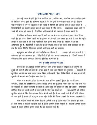 एकाग्रता् ऩयभ तऩ
       तऩ कई प्रकाय क होते हैं। जैसे शायीरयक तऩ , वाचचक तऩ, भानलसक तऩ इत्मादद। इनभें
                     े
बी ववलबनन प्रकाय होते हैं। ऋवषगण कहते हैं कक सफ तऩों भें एकाग्रता ऩयभ तऩ है । जजसके
ऩास एकाग्रता क तऩ का खजाना है वह सॊसाय क ववषमों को जानना चाहे तो जान सकता है
              े                         े                                                        ,
रयवद्ध-लसवद्धमों का स्वाभी फनना चाहे तो फन सकता है औय आत्भ-         साऺात्काय कयना चाहे तो
उसभें बी सपर हो सकता है । वैऻाननक आववष्कायों भें बी एकाग्रता ही काभ कयती है ।

       वैऻाननक आववष्काय कयने वारे ववऻानी प्रायम्प्ब भें दृश्म ऩदाथि को दे खकय सोच ववचाय
कयते हैं। इस प्रकाय ववषम-ऩदाथि का अनुसॊधान कयते-कयते जफ एकाग्र हो जाते हैं, भन की गहयी
सतहों भें चरे जाते हैं तफ कछ ऩदाथिगत सत्म उनक हाथ रगता है । ववऻान भें जो बी
                           ु                 े
आववष्काय हुए हैं , वैऻाननकों ने इस ऺेत्र भें जो प्रनतद्षा ऩाई है इन सफक ऩीछे एकाग्रता का ही
                                                                       े
फर है । चॊचर, ववक्षऺद्ऱ चचत्तवारा आदभी आववष्काय नहीॊ कय सकता।

       भत्मरोक का जीवन हो चाहे स्वगिरोक का जीवन हो
        ृ ु                                                    , व्मवहाय हो चाहे ऩयभाथि हो ,
कभिकाडड हो चाहे तत्त्वऻान हो , रयवद्ध-लसवद्धमाॉ हों चाहे आत्भ- साऺात्काय हो , जजतने प्रभाण भें
एकाग्रता होगी उतनी सपरता लभरेगी। इसीलरए ऋवषवचन है ्

                                   तऩ् सु सवेषु एकाग्रता ऩयॊ तऩ्।

       एकाग्र भन भें अदबुत साभर्थमि होता है । भन अगय चॊचर है ववक्षऺद्ऱ है तो भनुष्म को
द्खों की गति भें खीॊच रे जाता है । चॊचर भन भें आने वारे ववचायों क भुताबफक
 ु                                                               े               , इच्छाओॊ के
भुताबफक आदभी सफ कामि कयता जाम बफना सोचे- सभझे, बफना वववेक ककमे , तो भन ऩदाथों की
गुराभी भें आदभी को दीन-हीन फना दे ता है ।

       चॊचर भन कभजोय होता है । कभजोय भन अचधक सयऺाएॉ ढूॉढता है । भन जजतना
                                              ु
कभजोय, सयऺा की आवश्मकता उतनी ज्मादा। अऩने को फवद्धभान ् भानने वारे फडे- फडे रोग भन
        ु                                     ु
की चॊचरता भें आकय कभजोय हो जाते हैं। अऩने सख की सयऺा क लरए ऩयी अक्र- होलशमायी
                                           ु     ु    े     ू
बौनतक चीजों को इकट्ठी कयने भें रगा दे ते हैं। कपय उन चीजों को        , धन-सम्प्ऩवत्त को अचधक
सयक्षऺत कयने क लरए दे श छोडकय ववदे श भें रे जाते हैं। वे जफ ऩकडे जाते हैं तो अनत दीनता
 ु            े
को प्राद्ऱ होते हैं अथवा तो भत्मु क सभम वही सॊऩवत्त की चचनता उनको प्रेत फनाकय बटकाती है ।
                             ृ     े

       भन बौनतक चीजों का आश्रम जजतना अचधक रेता है उतना बीतय से खोखरा हो जाता
है । भन बीतय से जजतना खोखरा होता है उतनी अचधक सुयऺा चाहता है । जजतनी अचधक सुयऺा
चाहता है उतना अचधक झऩेटा जाता है । मह सनातन सत्म है ।
 