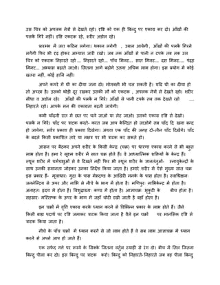 उस चचत्र को अऩरक नेत्रों से दे खते यहो। दृवद्श को एक ही बफनद ु ऩय एकाग्र कय दो। आॉखों की
ऩरक चगयें नहीॊ। दृवद्श एकटक यहे , शयीय अडोर यहे ।
   ें

       प्रायम्प्ब भें जया कदठन रगेगा। थकान रगेगी , उफान आमेगी , आॉखों की ऩरक चगयने
                                                                            ें
रगें गी कपय बी दृढ़ होकय अभ्मास जायी यखो। जफ तक आॉखों से ऩानी न टऩक तफ तक उस
                                                                   े
चचत्र को एकटक ननहायते यहो ... ननहायते यहो... ऩाॉच लभनट... सात लभनट... दस लभनट.... ऩॊद्रह
लभनट... अभ्मास फढ़ाते जाओ। जजतना आगे फढ़ोगे उतना अचधक राब होगा। इस प्रमोग भें कोई
खतया नहीॊ, कोई हानन नहीॊ।

       अऩने कभये भें घी का दीमा जरा दो। भोभफत्ती बी चर सकती है । मदद घी का दीमा हो
तो अच्छा है । उसको थोडी दय यखकय उसकी रौ को एकटक , अऩरक नेत्रों से दे खते यहो। शयीय
                         ू
सीधा व अडोर यहे ।       आॉखों की ऩरक न चगयें । आॉखों से ऩानी टऩक तफ तक दे खते यहो
                                    ें                          े                          ....
ननहायते यहो। आऩक भन की एकाग्रता फढ़ती जामेगी।
                े

       कबी चाॉदनी यात भें छत ऩय चरे जाओ मा रेट जाओ। उसको एकाग्र दृवद्श से दे खो।
ऩरक न चगयें । चाॉद ऩय त्राटक कयते- कयत जफ आऩ कजनद्रत हो जाओगे तफ चाॉद दद खना फनद
   ें                                         े
हो जामेगा, सवित्र प्रकाश ही प्रकाश ददखेगा। अथवा एक चाॉद की जगह दो- तीन चाॉद ददखेंगे। चाॉद
क फदरे ककसी प्रकालशत ताये मा नऺत्र ऩय बी त्राटक कय सकते हो।
 े

      आसन ऩय फैठकय अऩने शयीय क ककसी कनद्र (चक्र) ऩय धायणा एकाग्र कयने से बी फहुत
                                        े       े
राब होता है । हभा ये सूक्ष्भ शयीय भें सात चक्र होते हैं। वे आध्माजत्भक शक्तिमों क कनद्र हैं।
                                                                                 े े
स्थर शयीय भें चभिचऺुओॊ से वे ददखते नहीॊ कपय बी स्थर शयीय क ऻानतॊतुओॊ-
   ू                                              ू       े                   स्नामुकनद्रों क
                                                                                     े       े
साथ उनकी सभानता जोडकय उनका ननदे श ककमा जाता है । हभाये शयीय भें ऐसे भुख्म सात चक्र
इस प्रकाय हैं- भूराधाय् गुदा क ऩास भेरूदडड क आखखयी भनक क ऩास होता है । स्वाचधद्षान्
                              े             े         े े
जननेजनद्रम से ऊऩय औय नालब से नीचे क बाग भें होता है । भखणऩुय् नालबकनद्र भें होता है ।
                                   े                               े
अनाहत् रृदम भें होता है । ववशुद्धाख्म् कडठ भें होता है । आऻाचक्र् बकटी क
                                                                   ृ ु  े      फीच होता है ।
सहस्राय् भजस्तष्क क ऊऩय क बाग भें जहाॉ चोटी यखी जाती है वहाॉ होता है ।
                   े     े

       इन चक्रों भें ववत्त एकाग्र कयक ध्मान कयने से ववलबनन प्रकाय क राब होते हैं। जैसे
                      ृ              े                             े
ककसी फाह्य ऩदाथि ऩय दृवद्श जभाकय त्राटक ककमा जाता है वैसे इन चक्रों    ऩय भानलसक दृवद्श से
त्राटक ककमा जाता है ।

       नीचे क ऩाॉच चक्रों भें ध्मान कयने से जो राब होते हैं वे सफ राब आऻाचक्र भें ध्मान
             े
कयने से अऩने आऩ हो जाते हैं।

       एक सपद गत्ते ऩय रूऩमे क लसक्क जजतना वतुर स्माही से यॊ ग दो। फीच भें नतर जजतना
            े                 े     े         ि
बफनद ु ऩीरा कय दो। इस बफनद ु ऩय त्राटक   कयो। बफनद ु को ननहायते- ननहायते जफ वह ऩीरा बफनद ु
 