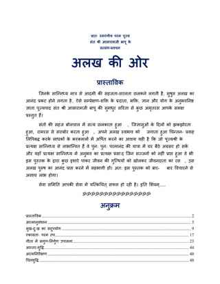 प्रात् स्भयणीम ऩयभ ऩूज्म
                                                          सॊत श्री आसायाभजी फाऩू के
                                                                   सत्सॊग-प्रवचन



                                         अरख की ओय
                                                                प्रास्ताववक
           जजनक साजननध्म भात्र से आदभी की सहजता-सयरता छरकने रगती है , सुषुद्ऱ अरख का
               े
आनॊद प्रकट होने रगता है , ऐसे सम्प्प्रेऺण-शक्ति क प्रदाता, बक्ति, ऻान औय मोग क अनुबवननद्ष
                                                 े                            े
ऻाता ऩूज्मऩाद सॊत श्री आसायाभजी फाऩू की सुभधय सरयता से कछ अभतयस आऩक सभऺ
                                            ु           ु   ृ      े
प्रस्तुत हैं।

      सॊतों की सहज फोरचार भें सत्म छरकाता हुआ , जजऻासुओॊ क ददरों को झकझोयता
                                                          े
हुआ, याभयस से सयाफोय कयता हुआ , अऩने अरख स्वबाव को     जगाता हुआ चचनतन- प्रवाह
लरवऩफद्ध कयक साधकों क कयकभरों भें अवऩित कयने का आशम मही है कक जो ऩूज्मश्री क
            े        े                                                      े
प्रत्मऺ साजननध्म से राबाजनवत हैं वे ऩुन् ऩुन् ऩयभानॊद की मात्रा भें घय फैठे अग्रसय हो सकें
औय महाॉ प्रत्मऺ साजननध्म भें अनुबव का प्रत्मऺ प्रसा द जजन सज्जनों को नहीॊ प्राद्ऱ हुआ वे बी
इस ऩुस्तक क द्राया कछ इशाये ऩाकय जीवन की गुजत्थमों को खोरकय जीवनदाता का यस , उस
              े     ु
अरख ऩुरुष का आनॊद प्राद्ऱ कयने भें सहबागी हों। अत् इस ऩुस्तक को फाय-                                                            फाय ववचायने से
अवश्म राब होगा।

           सेवा सलभनत आऩकी सेवा भें मजत्कचचत ् सपर हो यही है । इनत लशवभ ्.....
                                         ॊ

                                                   ॐॐॐॐॐॐॐॐॐॐॐॐॐॐॐॐ

                                                                   अनुक्रभ
प्रास्ताववक .......................................................................................................................................... 2
आत्भानसॊधान ..................................................................................................................................... 3
      ु
सख-द्ख का सदऩमोग ........................................................................................................................ 9
 ु  ु       ु
एकाग्रता् ऩयभ तऩ............................................................................................................................ 17
गीता भें सगण-ननगुण उऩासना............................................................................................................ 23
           ु     ि
आनतय-शवद्ध ...................................................................................................................................... 44
      ु
आत्भननयीऺण ................................................................................................................................... 48
चचत्तशवद्ध ........................................................................................................................................... 48
      ु
 