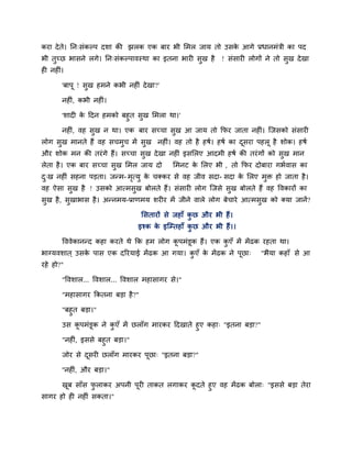कया दे ते। नन्सॊकल्ऩ दशा की झरक एक फाय बी लभर जाम तो उसक आगे प्रधानभॊत्री का ऩद
                                                        े
बी तुच्छ बासने रगे। नन्सॊकल्ऩावस्था का इतना बायी सुख है     ! सॊसायी रोगों ने तो सुख दे खा
ही नहीॊ।

       'फाऩू ! सुख हभने कबी नहीॊ दे खा?'

       नहीॊ, कबी नहीॊ।

       'शादी क ददन हभको फहुत सुख लभरा था।'
              े

       नहीॊ, वह सख न था। एक फाय सच्चा सख आ जाम तो कपय जाता नहीॊ। जजसको सॊसायी
                 ु                     ु
रोग सख भानते हैं वह सचभच भें सख नहीॊ। वह तो है हषि। हषि का दसया ऩहरू है शोक। हषि
     ु                 ु      ु                             ू
औय शोक भन की तयॊ गे हैं। सच्चा सख दे खा नहीॊ इसलरए आदभी हषि की तयॊ गों को सख भान
                                ु                                          ु
रेता है । एक फाय सच्चा सख लभर जाम दो
                        ु                   लभनट क लरए बी , तो कपय दोफाया गबिवास का
                                                  े
द्ख नहीॊ सहना ऩडता। जनभ- भत्मु क चक्कय से वह जीव सदा- सदा क लरए भि हो जाता है ।
 ु                        ृ     े                          े     ु
वह ऐसा सख है ! उसको आत्भसख फोरते हैं। सॊसायी रोग जजसे सख फोरते हैं वह ववकायों का
        ु                ु                             ु
सुख है , सुखाबास है । अननभम-प्राणभम शयीय भें जीने वारे रोग फेचाये आत्भसुख को क्मा जानें ?

                                  लसतायों से जहाॉ कछ औय बी हैं ।
                                                   ु
                                इश्क क इजम्प्तहाॉ कछ औय बी हैं ।।
                                      े            ु

       वववेकाननद कहा कयते थे कक हभ रोग कऩभॊडूक हैं। एक कएॉ भें भें ढक यहता था।
                                        ू               ु
बाग्मवशात ् उसक ऩास एक दरयमाई भें ढक आ गमा। कएॉ क भें ढक ने ऩूछा्
               े                             ु   े                       "बैमा कहाॉ से आ
यहे हो?"

       "ववशार... ववशार... ववशार भहासागय से।"

       "भहासागय ककतना फडा है ?"

       "फहु त फडा।"

       उस कऩभॊडूक ने कएॉ भें छराॉग भायकय ददखाते हुए कहा् "इतना फडा?"
           ू          ु

       "नहीॊ, इससे फहुत फडा।"

       जोय से दसयी छराॉग भायकय ऩूछा् "इतना फडा?"
               ू

       ''नहीॊ, औय फडा।"

      खफ साॉस पराकय अऩनी ऩूयी ताकत रगाकय कदते हुए वह भें ढक फोरा् "इससे फडा तेया
        ू        ु                        ू
सागय हो ही नहीॊ सकता।"
 