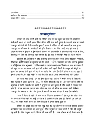 आत्भसॊमभ ....................................................................................................................................... 51
भनोनाश औय वासनाऺम .................................................................................................................... 52
शाफाश धीय ! शाफाश ! ...................................................................................................................... 58




                                               ॐॐॐॐॐॐॐॐॐॐॐॐॐॐॐॐॐ


                                                         आत्भानुसॊधान
       बागवत की कथा कयने वारे एक ऩजडडत कथा क फाद फहुत थक जाते थे। भजस्तष्क
                                              े
बायी-बायी यहता था। कापी इराज ककमे रेककन कोई राब नहीॊ हु आ। श्री घाटवारे फाफा ने उनको
ऻानभुद्रा भें फैठने की ववचध फतामी। कछ ही सभम भें ऩजडडत जी को चभत्कारयक राब हुआ।
                                    ु
ऻानभुद्रा से भजस्तष्क क ऻानतॊतुओॊ को ऩुवद्श लभरती है औय चचत्त जल्दी शाॊत हो जाता है ।
                        े
आत्भ-कल्माण क इच्छक व ईद्वयानुयागी साधकों को आत्भशाॊ नत व आत्भफर प्राद्ऱ कयने क लरए,
             े    ु                                                            े
चचत्तशुवद्ध क लरए मह ऻानभुद्रा फडी सहामक है । इस भुद्रा भें प्रनतददन थोडी दे य फैठना चादहए।
             े

           ब्रह्मभुहूति की अभतवेरा भें शौच- स्नानादद से ननवत्त होकय गयभ आसन बफछाकय ऩद्मासन ,
                             ृ                             ृ
लसद्धासन, स्वजस्तकासन मा सुखासन भें फैठ जाओ । 10-15 प्राणामाभ कय रो। आनतय कम्प्बक
                                                                           ु
व फदहकम्प्बक तथा भूरफनध , उड्क्तडमानफनध व जारनधयफनध- इस बत्रफनध क साथ प्राणामाभ हो
      िु                                                         े
तो फहुत अच्छा। तदननतय दोनों हाथों की तजिनी मानी ऩहरी उॉ गरी क नाखन को अॉगूठों से
                                                              े    ू
हल्का सा दफाकय दोनों हाथों को घटनों ऩय यखो। शेष तीन उॉ गलरमाॉ सीधी व ऩयस्ऩय जुडी यहें ।
                               ु
हथेरी ऊऩय की ओय यहे । गयदन व यीढ़ की हड्डी सीधी। आॉखें अधोनभीलरत। शयीय अडोर।

           अफ गहया द्वास रेकय                  'ॐ का दीघि गॊजन कयो। प्रायम्प्ब भें ध्वनन कडठ से ननकरेगी।
                                                            ु
कपय गहयाई भें जाकय रृदम से                        'ॐ...' की ध्वनन ननकारो। फाद भें                        औय गहये जाकय नालब मा
भूराधाय से ध्वनन उठाओ। इस ध्वनन से सुषुम्प्ना का द्राय खरता है औय जल्दी से आननद प्राद्ऱ
                                                        ु
होता है । चॊचर भन तफ तक बटकता यहे गा जफ तक उसे बीतय का आननद नहीॊ लभरेगा।
ऻानभुद्रा क अभ्मास व 'ॐ...' क गुॊजन से भन की बटकान शीघ्रता से कभ होने रगेगी।
           े                 े

           ध्मान भें फैठने से ऩहरे जो कामि कयना ननतानत आवश्मक हो उसे ऩूया कय रो। ध्मान
क सभम जो काभ कयने की कोई जरूयत न हो उसका चचनतन छोड दो। चचनतन आ जामे तो
 े
'ॐ...' का ऩावन गॊजन कयक उस व्मथि चचनतन से अऩना वऩडड छडा रो।
                 ु     े                             ु

           वत्तिभान का आदय कयने से चचत्त शुद्ध होता है । बूत- बववष्म की कल्ऩना छोडकय वत्तिभान
भें जस्थत यहना मह वत्तिभान का आदय हुआ। ननज अनुबव का आदय कयने से चचत्त की अशुवद्ध
दय होती है । ननज अनुबव मह है कक जो बी काभ होते हैं , सफ वत्तिभान भें ही ककमा जाता है ।
 ू
 
