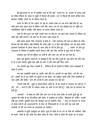 ईंट-चने-ऩत्थय क घय भें इसलरए जाते हो कक वहाॉ 'अऩने घय' भें , आत्भा भें वाऩस आने
              ू         े
का भौका लभरता है । फाहय क सुखों भें ककतने बी बटको , याग भें ककतने बी बागो रेककन बाग-
                         े
बागकय आखखय अऩने घय भें रौटना ऩडता है ।

         सागय क फीच भें एक जहाज जा यहा है । उसक स्तॊब ऩय एक फाज ऩऺी फैठा है । वह
               े                               े
ऩऺी इधय- उधय उडान रेता है रेककन चायों ओय अऩाय जर ही जर ददखाई दे ता है । बूलभ का
नाभोननशान नहीॊ है आखखय उसी जहाज ऩय वाऩस रौटना ऩडता है ।

       धागे से फॉधा हुआ एक ऩऺी आऩक हाथ ऩय फैठा है । वह इधय- उधय बागता है रेककन वह
                                   े
कहीॊ ठहय नहीॊ सकता। उसे हाथ ऩय ही वाऩस आना ऩडता है ।

         इसी प्रकाय हभाया चचत्त ऩयभात्भा से फॉधा है , उसी ऩयभात्भा की सत्ता से दौडता है । चचत्त
ककतना बी दौडे रेककन कहीॊ ववश्राॊनत की जगह नहीॊ। ऩू या ददन दौड- दौडकय यात को झख भायके
रृदमस्थ ऩयभात्भा भें आना ऩडता है । भगय नीॊद भें ऩदे क होते हुए
                                                     े         , अऻान क होते हुए
                                                                        े
ऩयभात्भा से लभरता है इसलरए उसभें दटकता नहीॊ औय कपय बागता है सुख ऩाने क लरए।
                                                                      े

         उऩासना इस ऩदे को धधरा कय दे ती है औय ऻान उस ऩदे को हटा दे ता है ।
                           ुॉ

         ईद्वय हभें फुराना चाहते हैं। वे सभझते हैं कक वह जीव द्खी है । प्रद्ल होगा कक मदद ऐसा
                                                              ु
है तो वे हभें एकदभ सुखी क्मों नहीॊ कय दे त? वे हभें क्मों नहीॊ लभर जाते?
                                          े

         एक क हानी सुन रेना। कहानी है , कजल्ऩत बी हो सकती है रेककन सत्म सभझाने के
इशाये हैं इसभें ।

         एक फाय रक्ष्भीजी ऩर्थवी ऩय आमीॊ। रोग फैठे थे। आरसी थे। कह ददमा, "भाॉ की जम
                           ृ
हो।" रक्ष्भी जी ने उन सफक घय सुवणि से बय ददमा। मह दे खकय ऩर्थवी योती योती रक्ष्भीजी क
                         े                                ृ                          े
ऩास आमी औय फोरी् "आऩ भेये फच्चों क साथ अनमाम कय यही हो।"
                                  े

         "ऩगरी कहीॊ की ! भुझे तू योकने-टोकने आमी है ? भैं तेये फच्चों से अनमाम कय यही हूॉ? वे
'भाॉ... भाॉ....' कयते हैं औय भैं एकदभ उनका घय सोने से बय दे ती हूॉ ? उनहें धन से सम्प्ऩनन कय
दे ती हूॉ।"

        "बगवती ! वे थोडा- सा भाॉगे औय आऩ धन क ढे य रगा दोगी तो उनभें छऩी हुई जो
                                                 े                         ु
ऩरुषाथि की शक्ति है वह वव कलसत नहीॊ होगी। वे ऩयाधीन हो जामेंगे , लबखभॊगे हो जामेंगे , स्वाभी
 ु
नहीॊ फन ऩामेंगे। ऩुरुषाथि कयने की मोग्मता नद्श हो जामेगी। भैमा      ! आऩ तो नायामण क चयणों
                                                                                    े
भें शोबा दे ती हैं जो आत्भायाभी हैं। मे रोग तो ववषमायाभी हैं। वे जो भाॉगें वह उनहें दे ती
जाओगी तो भेये उन फच्चों का सत्मानाश हो जामेगा।"

         रक्ष्भीजी ने सुनी अनसुनी कय ददमा। कछ ही ददनों भें घय घय भें सोने की थालरमाॉ , सोने
                                            ु
क कटोये , सोने क घडे आदद सफ सोना सोना हो गमा। रोगों ने सोचा कक हभाये घय भें इतना
 े              े
 