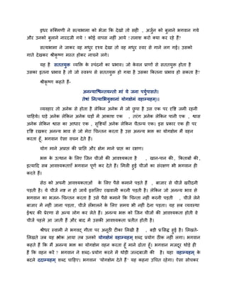 इधय रूजक्भणी ने सत्मबाभा को बेजा कक दे खो तो सही , अजन को फुराने बगवान गमे
                                                           ुि
औय उनको फुराने नायदजी गमे ! कोई वाऩस नहीॊ आमे ! तराश कयो क्मा कय यहे हैं?

      सत्मबाभा ने जाकय वह भधय दृश्म दे खा तो वह भधय स्वय से गाने रग गई। उसको
                            ु                     ु
गाते दे खकय श्रीकृष्ण भस्त होकय नाचने रगे।

      मह है सततमुि व्मक्ति क स्ऩॊदनों का प्रबाव। जो कवर प्राणों से सततमुि होता है
                            े                        े
उसका इतना प्रबाव है तो जो स्वरूऩ से सततमुि हो गमा है उसका ककतना प्रबाव हो सकता है ?

      श्रीकृष्ण कहते हैं-

                             अननमाजद्ळनतमनतो भाॊ मे जना ऩमुिऩासते।
                             तेषाॊ ननत्मालबमुिानाॊ मोगऺेभॊ वहाम्प्महभ ्।।

      व्मवहाय तो अनेक से होता है रेककन अनेक भें जो छऩा है उस एक ऩय दृवद्श जभी यहनी
                                                    ु
चादहमे। घडे अनेक रेककन अनेक घडों भें आकाश एक           , तयॊ ग अनेक रेककन ऩानी एक , द्वास
अनेक रेककन द्वास का आधाय एक , सवद्शमाॉ अनेक रेककन चैतनम एक। इस प्रकाय एक ही ऩय
                               ृ
दृवद्श यखकय अननम बाव से जो भेया चचनतन कयता है उस अननम बि का मोगऺेभ भैं वहन
कयता हूॉ, बगवान ऐसा वचन दे ते हैं।

      मोग भाने अप्राद्ऱ की प्रानद्ऱ औय ऺेभ भाने प्राद्ऱ का यऺण।

      बि क उत्थान क लरए जजन चीजों की आवश्मकता है
          े        े                                              , खान-ऩान की , ककताफों की ,
इत्मादद सफ आवश्मकताएॉ बगवान ऩूणि कय दे ते हैं। लभरी हुई चीजों का सॊयऺण बी बगवान ही
कयते हैं।

      सेठ को अऩनी आवश्मकताओॊ          क लरए ऩैसे कभाने ऩडते हैं , फाजाय से चीजें खयीदनी
                                       े
ऩडती है । मे चीजें नद्श न हो जामें इसलरए यखवारी कयनी ऩडती है । रेककन जो अननम बाव से
बगवान का बजन- चचनतन कयता है उसे ऩैसे कभाने कक चचनता नहीॊ कयनी ऩडती                , चीजें रेने
फाजाय भें नहीॊ जाना ऩडता, चीजें सॉबारने क लरए सभम बी नहीॊ दे ना ऩडता। मह सफ व्मवस्था
                                         े
ईद्वय की प्रेयणा से अनम रोग कय रेते हैं। अननम बि को जजन चीजों की आवश्मकता होती वे
चीजें ऩहरे आ जाती हैं औय फाद भें उसकी आवश्मकता प्रतीत होती है ।

      श्रीधय स्वाभी ने बगवद् गीता ऩय अनठी टीका लरखी है
                                       ू                 , फडी प्र लसद्ध हुई है । लरखते-
लरखते जफ मह द्ऴोक आमा तफ उनको मोगऺेभॊ वहाम्प्महभ ् शब्द प्रमोग ठीक नहीॊ रगा। बगवान
कहते हैं कक भैं अननम बि का मोगऺेभ वहन कयता हूॉ भाने ढोता हूॉ। बगवान भजदय थोडे ही
                                                                            ू
हैं कक वहन कयें ? बगवान ने शब्द- प्रमोग कयने भें थोडी जल्दफाजी की है । महा वहाम्प्महभ ् के
फदरे ददाम्प्महभ ् शब्द चादहए। बगवान 'मोगऺेभ दे ते हैं ' मह कहना उचचत यहे गा। ऐसा सोचकय
 