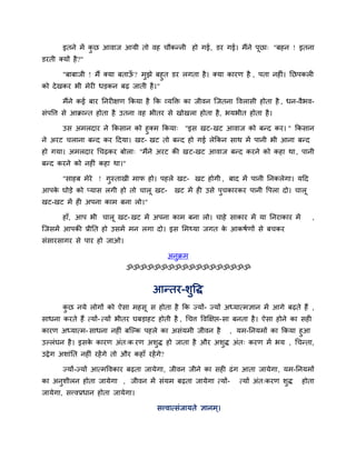 इतने भें कछ आवाज आमी तो वह चौकननी हो गई, डय गई। भैंने ऩूछा् "फहन ! इतना
                  ु
डयती क्मों है ?"

       "फाफाजी ! भैं क्मा फताऊ ? भुझे फहुत डय रगता है । क्मा कायण है , ऩता नहीॊ। नछऩकरी
                              ॉ
को दे खकय बी भेयी धडकन फढ़ जाती है ।"

        भैंने कई फाय ननयीऺण ककमा है कक व्मक्ति का जीवन जजतना ववरासी होता है , धन-वैबव-
सॊऩवत्त से आक्रानत होता है उतना वह बीतय से खोखरा होता है , बमबीत होता है ।

      उस अभरदाय ने ककसान को हुक्भ ककमा् "इस खट-खट आवाज को फनद कय। " ककसान
ने अयट चराना फनद कय ददमा। खट- खट तो फनद हो गई रेककन साथ भें ऩानी बी आना फनद
हो गमा। अभरदाय चचढ़कय फोरा् "भैंने अयट की खट-खट आवाज फनद कयने को कहा था , ऩानी
फनद कयने को नहीॊ कहा था।"

        "साहफ भेये ! गस्ताखी भाप हो। ऩहरे खट- खट होगी , फाद भें ऩानी ननकरेगा। मदद
                      ु
आऩक घोडे को प्मास रगी हो तो चारू खट-
   े                                                खट भें ही उसे ऩचकायकय ऩानी वऩरा दो। चारू
                                                                   ु
खट-खट भें ही अऩना काभ फना रो।"

        हाॉ, आऩ बी चारू खट- खट भें अऩना काभ फना रो। चाहे साकाय भें मा ननयाकाय भें                ,
जजसभें आऩकी प्रीनत हो उसभें भन रगा दो। इस लभर्थमा जगत क आकषिणों से फचकय
                                                       े
सॊसायसागय से ऩाय हो जाओ।

                                                  अनुक्रभ
                                ॐॐॐॐॐॐॐॐॐॐॐॐॐॐॐॐॐॐ


                                          आनतय-शुवद्ध
        कछ नमे रोगों को ऐसा भहसू स होता है कक ज्मों- ज्मों अध्मात्भऻान भें आगे फढ़ते हैं ,
         ु
साधना कयते हैं त्मों- त्मों बीतय घफडाहट होती है , चचत्त ववक्षऺद्ऱ-सा फनता है । ऐसा होने का सही
कायण अध्मात्भ- साधना नहीॊ फजल्क ऩहरे का असॊमभी जीवन है    , मभ-ननमभों का ककमा हुआ
उल्रॊघन है । इसक कायण अॊत्क यण अशुद्ध हो जाता है औय अशुद्ध अॊत् कयण भें बम , चचनता,
                े
उद्रे ग अशाॊनत नहीॊ यहें गे तो औय कहाॉ यहें गे?

        ज्मों-ज्मों आत्भववकाय फढ़ता जामेगा, जीवन जीने का सही ढॊ ग आता जामेगा, मभ-ननमभों
का अनुशीरन होता जामेगा , जीवन भें सॊमभ फढ़ता जामेगा त्मों-             त्मों अॊत्कयण शुद्ध   होता
जामेगा, सत्त्वप्रधान होता जामेगा।

                                            सत्त्वात्सॊजामते ऻानभ ्।
 