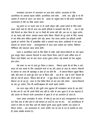 सत्त्वप्रधान अॊत्कयण भें आत्भऻान का उदम होता जामेगा। आत्भऻान क लरए
                                                                     े
आत्भववचाय का अभ्मास फढ़ाना चादहमे। आत्भववचाय भाने शयीय , वाणी, भन, फुवद्ध से ऩये की
अवस्था भें तनभम हो जाना। उस सभम जो           आनॊद का अनुबव होता है वही हभाया वास्तववक
आत्भस्वरूऩ है ऐसी दृढ़ ननद्षा जभाते जाना।

       शत्रु हभाये घय ऩय कब्जा जभा रे तो जल्दी छोडता नहीॊ। उसको बगाने क लरमे कठोय
                                                                       े
कदभ उठाने ऩडते हैं। वैसे ही आज तक हभायी इजनद्रमों ने भनभानी चेद्शा की है        , भन ने चाहे
जैसे ववचायों का सेवन ककमा है । उस ऩय ककसी की रगाभ नहीॊ यही। अफ उस ऩय अॊकश रगेगा
                                                                        ु
तो वह ऩसनद नहीॊ कये गा। अभ्मास डारना ऩडेगा ववषम- ववकायों को दय कयने क लरए। प्रायम्प्ब
                                                             ू       े
भें भन फेचन होगा रेककन ऩुरुषाथि जायी यखें । क्रभश् ऐसा सभम आमेगा जफ इजनद्रमाॉ आऩकी
          ै
गुराभी हो जामें गी। चचत्त भें स्वाबाववक शाॊनत व साभर्थमि प्रगट होगा। सदववचायों भें यभे यहना   ,
सदाचाय का आचयण कयना , आत्भानुसनधान भें भस्त यहना स्वबाव फन जामेगा। ननबिमता                    ,
ननजद्ळॊतता औय प्रसननता सहज साध्म होगी।

       ध्मान व आत्भववचाय कयने क लरए फैठेंगे तो कबी- कबी सॊकल्ऩ-ववकल्ऩों का जोय फढ़ता
                               े
हुआ भारूभ ऩडेगा। साभानम ददनचमाि क सभम जजतने ववचाय उठते हैं उससे अचधक भात्रा भें
                                   े
ववचाय उठते ददखें गे। भन को शाॊत कयना अत्मॊत दष्कय रगेगा। कई साधकों को ऐसा अनुबव
                                             ु
होता होगा।

     ऐसे प्रसॊग ऩय भन भें उठते हुए ववचाय व सॊकल्ऩ- ववकल्ऩ दफाने की को लशश न कयें ।
फनदय को शाॊत फनाने क लरए जफयदस्ती कयने से वह औय अशाॊत हो जाता है । सॊकल्ऩ- ववकल्ऩों
                    े
क दृद्शाऩन का उऩाम बी सहामबूत न होता हो तफ सोचें कक
 े                                                          , 'मे सॊकल्ऩ- ववकल्ऩ भुझसे लबनन
नहीॊ। जैसे सागय भें उठती हुई तयॊ गे जर से लबनन नहीॊ , जर ही हैं , चाहे वे तयॊ गे ककतनी बी
फडी हों। ऐसे ही सॊकल्ऩ- ववकल्ऩ कसे बी हों , वे भझ चैतनम से लबनन नहीॊ। भैं ही सॊकल्ऩ-
                                  ै             ु
ववकल्ऩ रूऩ हो यहा हूॉ। ' दृढ़ता से ऐसा वववेक ककमा तो भन शाॊत होने रगेगा , सॊकल्ऩ-ववकल्ऩों
का जोय टूट जामेगा, चचत्त की प्रशाॊनत-ब्रह्मबाव की भस्ती फढ़ती जामेगी।

       एक तयप स्थर शयीय है औय दसयी तयप सूक्ष्भता की ऩयाकाद्षारूऩ आत्भा है । इन दोनों
                 ू             ू
क फीच भन है । भन की अऩनी ननजी सत्ता नहीॊ है । शयीय क साथ जडता है तो भन कहराता है
 े                                                  े     ु
औय आत्भा का चचनतन कयक आत्भस्वरूऩ भें डूफता है तो वह आत्भारूऩ हो जाता है ।
                     े

       ध्मान अथवा आत्भखोज क सभम, 'भैं कौन हूॉ ' इस प्रद्ल क द्राया तत्त्वानुसनधान क सभम
                           े                               े                       े
भन जजस बाव भें रीन होता है उसी बावरूऩ हो जाता है । भन को फाय-            फाय आत्भचचनतन भें
रगाने से शयीय क साथ लभर जाने की सददमों ऩुयानी आदत छटती जामेगी। भन भनरूऩ से
               े                                   ू
लभटता जामेगा.... हभ आत्भस्वरूऩ भें जगते जामेंगे। भन का भन क रूऩ भें नाभशेष हो जाना
                                                           े
ही उसका सविश्रेद्ष कल्माण है ।
 
