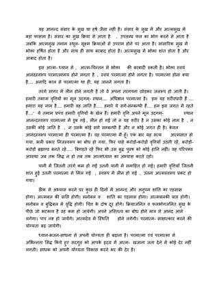 मह आननद सॊसाय क सुख मा हषि जैसा नहीॊ है । सॊसाय क सुख भें औय आत्भसुख भें
                      े                                 े
फडा पासरा है । सॊसाय का सुख कक्रमा से आता है      , उऩरब्ध पर का बोग कयने से आता है
जफकक आत्भसुख तभाभ स्थर- सूक्ष्भ कक्रमाओॊ से उऩयाभ होने ऩय आता है । साॊसारयक सुख भें
                     ू
बोिा हवषित होता है औय साथ ही साथ फयफाद होता है । आत्भसुख भें बोिा शाॊत होता है औय
आफाद होता है ।

       इस आत्भ- ध्मान से , आत्भ-चचनतन से बोिा            की फयफादी रुकती है । बोिा स्वमॊ
आनॊदस्वरूऩ ऩयभात्भाभम होने रगता है , स्वमॊ ऩयभात्भा होने रगता है । ऩयभात्भा होना क्मा
है .... अनादद कार से ऩयभात्भा था ही, मह जानने रगता है ।

       तयॊ गे सागय भें रीन होने रगती है तो वे अऩना तयॊ गऩना छोडकय जररूऩ हो जाती है ।
हभायी तभा भ ववत्तमों का भर उदगभ ्- स्थान.... अचधद्षान ऩयभात्भा है । 'हभ मह शयीयधायी हैं ....
             ृ           ू
हभाया मह नाभ है .... हभायी वह जानत है ..... हभाये मे सगे-सम्प्फनधी हैं.... हभ इस जगत भें यहते
हैं....' मे तभाभ प्रऩॊच हभायी ववत्तमों क खेर हैं। हभायी ववत्त अऩने भर उदगभ ्-
                               ृ        े                ृ          ू                   स्थान
आननदस्वरूऩ ऩयभात्भा भें डूफ गई , रीन हो गई तो न मह शयीय है न उसका कोई नाभ है , न
उसकी कोई जानत है , न उसक कोई सगे सम्प्फनधी हैं औय न कोई जगत ही है । कवर
                        े                                            े
आनॊदस्वरूऩ ऩयभात्भा ही ऩयभात्भा है । वह ऩयभात्भा भैं हूॉ। एक फाय मह सत्म         आत्भसात हो
गमा, बरी प्रकाय ननजस्वरूऩ का फोध हो गमा, कपय चाहे कयोडों-कयोडों ववत्तमाॉ उठती यहें , कयोडों-
                                                                 ृ
कयोडों ब्रह्माडड फनते यहें ..... बफगडते यहें कपय बी उस फुद्ध ऩरुष को कोई हानन नहीॊ। वह ऩरयऩक्व
                                                              ु
अवस्था जफ तक लसद्ध न हो तफ तक आत्भध्मान का अभ्मास कयते यहो।

       ऩानी भें जजतनी तयॊ गे कभ हो गईं उतनी ऩानी भें सभादहत हो गईं। हभायी ववत्तमाॉ जजतनी
                                                                           ृ
शाॊत हुईं उतनी ऩयभात्भा से लभर गईं , स्वरूऩ भें रीन हो गईं , उतना आत्भस्वरूऩ प्रकट हो
गमा।

       ठीक से अभ्मास कयने ऩय कछ ही ददनों भें आननद औय अनुऩभ शाॊनत का एहसास
                              ु
होगा। आत्भफर की प्रानद्ऱ होगी। भनोफर व       शाॊनत का एहसास होगा। आत्भफरकी प्राद्ऱ होगी।
भनोफर व फुवद्धफर भें ववद्ध होगी। चचत्त क दोष दय होंगे। कक्रमाजननत व परबोगजननत सुख क
                      ृ                 े     ू                                    े
ऩीछे जो बटकाव है वह कभ हो जामेगी। अऩने अजस्तत्व का फोध होने भात्र से आनॊद आने
रगेगा। ऩाऩ नद्श हो जामेंगे। आत्भदे व भें जस्थनत    होने रगेगी। ऩयभात्भ- साऺात्काय कयने की
मोग्मता फढ़ जामेगी।

       ध्मान-बजन-साधना से अऩनी मोग्मता ही फढ़ाना है । ऩयभात्भा एवॊ ऩयभात्भा से
अलबननता लसद्ध ककमे हुए सदगुरु को आऩक रृदम भें आत्भ- खजाना जता दे ने भें कोई दे य नहीॊ
                                    े
रगती। साधक को अऩनी मोग्मता ववकास कयने बय की दे य है ।
 