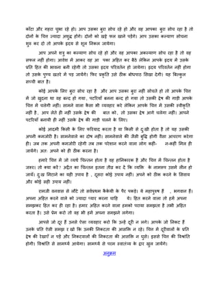 काॉटा औय गहया चबा यहे हो। आऩ उसका फया सोच यहे हो औय वह आऩका फुया सोच यहा है तो
               ु                   ु
दोनों क चचत्त ज्मादा अशुद्ध होंगे। दोनों को खट्टे पर खाने ऩडेंगे। आऩ उसका कल्माण सोचना
       े
शुरु कय दो तो आऩक रृदम से शूर ननकर जामेगा।
                 े

       आऩ अऩने शत्रु का कल्माण सोच यहे हो औय वह आऩका अकल्माण सोच यहा है तो वह
सपर नहीॊ होगा। आवेश भें आकय वह आ ऩका अदहत कय फैठे रेककन आऩक रृदम भें उसक
                                                           े            े
प्रनत दहत की बावना फनी यहे गी तो उसका रृदम ऩरयवतिन हो जामेगा। रृदम ऩरयवतिन नहीॊ होगा
तो उसक ऩडम खतये भें ऩड जामेंगे। कपय प्रकृनत उसे ठीक फोधऩाठ लसखा दे गी। मह बफल्कर
      े ु                                                                      ु
सच्ची फात है ।

       कोई आऩक लरए फया सोच यहा है औय आऩ उसका फया नहीॊ सोचते हो तो आऩक चचत्त
              े     ु                         ु                      े
भें जो खदना था वह फनद हो गमा , ऩटरयमाॉ फनना फनद हो गमा तो उसकी द्रे ष की गाडी आऩक
        ु                                                                        े
चचत्त भें चरेगी नहीॊ। साभने वारा कसा बी व्मवहाय कये रेककन आऩक चचत्त भें उसकी स्वीकृनत
                                  ै                          े
नहीॊ है , आऩ रेते ही नहीॊ उसक द्रे ष की
                             े             फात को , तो उसका द्रे ष आगे चरेगा नहीॊ। आऩने
ऩटरयमाॉ फनामी ही नहीॊ उसक द्रे ष की गाडी चरने क लरए।
                         े                     े

       कोई आदभी ककसी क लरए परयमाद कयता है मा ककसी से द्खी होता है तो मह उसकी
                      े                               ु
अऩनी कभजोयी है । साभनेवारे का दोष नहीॊ। साभनेवारे की जैसी फुवद्ध होगी वैसा आचयण कये गा
ही। जफ तक अऩनी कभजोयी यहे गी तफ तक ऩये शान कयने वारा रोग कहीॊ-               न-कहीॊ लभर ही
जामेंगे। अत् अऩने को ही ठीक कयना है ।

       हभाये चचत्त भें जो व्मथि चचनतन होता है वह हाननकायक है औय चचत्त भें चचनतन होता है
जरूय। तो क्मा कयें ? अद्रै त का चचनतन इतना तीव्र कय दें कक व्मक्ति क नाभरूऩ उसभें रीन हो
                                                                    े
जामॉ। द्ख लभटाने का मही उऩाम है , दसया कोई उऩाम नहीॊ। अऩने को ठीक कयने क लसवाम
       ु                           ू                                    े
औय कोई सही उऩाम नहीॊ।

       याभजी वनवास से रौटे तो सविप्रथभ ककमी क ऩैय ऩकडे। मे भहाऩरुष हैं
                                        ै े  े                 ु                  , बगवान हैं।
अऩना अदहत कयने वारे को ज्मादा प्माय कयना चादह           मे। दहत कयने वारा तो हभें अऩना
सभझकय दहत कय ही यहा है । हभाय अदहत कयने वारा हभको ऩयामा सभझता है तबी अदहत
कयता है । उसे प्रेभ कयो तो वह बी हभें अऩना सभझने रगेगा।

       आऩसे जो दय हैं उनसे ऐसा व्मवहाय कयो कक उनहें दयी न रगे। आऩक जो ननकट हैं
                ू                                    ू            े
उनक प्रनत ऐसी सभझ य खो कक उनकी ननकटता की आसक्ति न यहे । चचत्त भें दयीवारों क प्रनत
   े                                                               ू        े
द्रे ष की ये खाएॉ न ऩडें औय ननकटवारों की ननकटता की आसक्ति न घुसे। इससे चचत्त की ववश्राॊनत
होगी। ववश्राॊनत से साभर्थमि आमेगा। साभर्थमि से ऩयभ स्वातॊ्म क द्राय खर जामेंगे।
                                                             े       ु

                                           अनुक्रभ
 