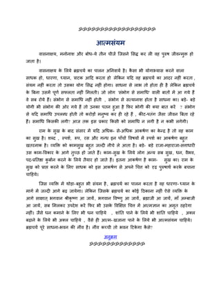 ॐॐॐॐॐॐॐॐॐॐॐॐॐॐॐॐॐॐ


                                        आत्भसॊमभ
          वासनाऺम, भनोनाश औय फोध-मे तीन चीजें जजसने लसद्ध कय री वह ऩरुष जीवनभुि हो
                                                                    ु
जाता है ।

          वासनाऺम क लरमे ब्रह्मचमि का ऩारन अननवामि है । कसा बी मोगाभ्मास कयने वारा
                   े                                     ै
साधक हो, धायणा, ध्मान, त्राटक आदद कयता हो रेककन मदद वह ब्रह्मचमि का आदय नहीॊ कयता ,
सॊमभ नहीॊ कयता तो उसका मोग लसद्ध नहीॊ होगा। साधना से राब तो होता ही है रेककन ब्रह्मचमि
क बफना उसभें ऩूणि सपरता नहीॊ लभरती। जो रोग 'सॊबोग से सभाचध' वारी फातों भें आ गमे हैं
 े
वे सफ योमे हैं। सॊबोग से सभाचध नहीॊ होती , सॊबोग से सत्मानाश होता है साधना का। फडे- फडे
मोगी बी सॊबोग की ओय गमे हैं तो उनका ऩतन हुआ है कपय बोगी की क्मा फात कयें ? सॊबोग
से मदद सभाचध उऩरब्ध होती तो कयोडों भनुष्म कय ही यहे हैं , कीट-ऩतॊग जैसा जीवन बफता यहे
हैं। सभाचध ककसकी रगी? आज तक इस प्रकाय ककसी को सभाचध न रगी है न कबी रगेगी।

          याभ क सुख क फाद सॊसाय भें मदद अचधक- से-अचधक आकषिण का कनद्र है तो वह काभ
               े     े                                          े
का सुख है । शब्द , स्ऩशि, रूऩ, यस औय गनध इन ऩाॉचों ववषमों भें स्ऩशि का आकषिण फहुत
खतयनाक है । व्मक्ति को काभसुख फहुत जल्दी नीचे रे आता है । फडे- फडे याजा-भहायाजा-सत्ताधायी
उस काभ-ववकाय क आगे तुच्छ हो जाते हैं। काभ-सुख क लरमे रोग अनम सफ सुख , धन, वैबव,
              े                                े
ऩद-प्रनतद्षा कफािन कयने क लरमे तैमाय हो जाते हैं। इतना आकषिण है काभ-
              ु          े                                                   सुख का। याभ के
सुख को प्राद्ऱ कयने क लरए साधक को इस आकषिण से अऩने चचत्त को दृढ़ ऩुरुषाथि कयक फचाना
                     े                                                       े
चादहमे।

          जजस व्मक्ति भें थोडा- फहुत बी सॊमभ है , ब्रह्मचमि का ऩारन कयता है वह धायणा- ध्मान के
भागि भें जल्दी आगे फढ़ जामेगा। रेककन जजसक ब्रह्मचमि का कोई दठकाना नहीॊ ऐसे व्मक्ति क
                                         े                                          े
आगे साऺात ् बगवान श्रीकृष्ण आ जामें , बगवान ववष्णु आ जामें , ब्रह्माजी आ जामें , भाॉ अम्प्फाजी
आ जामें , सफ लभरकय उऩदे श कयें कपय बी उसक ववक्षऺद्ऱ चचत्त भें आत्भऻान का अभत ठहये गा
                                         े                                 ृ
नहीॊ। जैसे धन कभाने क लरए बी धन चादहमे
                     े                          , शाॊनत ऩाने क लरमे बी शाॊनत चादहमे , अक्र
                                                              े
फढ़ाने क लरमे बी अक्र चादहमे , वैसे ही आत्भ- खजाना ऩाने क लरमे बी आत्भसॊमभ चादहमे।
        े                                                े
ब्रह्मचमि ऩये साधना-बवन की नीॊव है । नीॊव कच्ची तो बवन दटकगा कसे?
           ू                                              े   ै

                                             अनुक्रभ
                                    ॐॐॐॐॐॐॐॐॐॐॐॐॐ
 