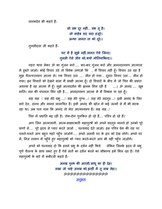 नानकदे व बी कहते हैं-

                                       सो प्रब दय नहीॊ... प्रब तू है ।
                                                ू
                                         सो साहे फ सद सदा हजूये।
                                         अनधा जानत ता को दये।।
                                                          ू

       तुरसीदास जी कहते हैं-

                                  घट भें है सूझे नहीॊ, रानत ऐसे जजनद।
                                 तुरसी ऐसे जीव को, बमो भोनतमाबफनद।।

       गहया द्वास रेकय ॐ का गॊजन कयो .... फाय-फाय गॊजन कयो औय आननदस्वरूऩ आत्भयस
                              ु                     ु
भें डूफते जाओ। कोई ववचाय उठे तो वववेक जगाओ कक   , भैं ववचाय नहीॊ हूॉ। ववचाय उठ यहा है
भझ चैतनम स्वरूऩ आत्भा से। एक ववचाय उठा .... रीन हो गमा .. दसया ववचाय उठा ... रीन हो
 ु                                                          ू
गमा। इन ववचायों को दे खने वारा भैं साऺी आत्भा हूॉ। दो ववचायों क फीच भें जो चचत्त की प्रशाॊत
                                                               े
अवस्था है वह आत्भा भैं हूॉ। भझे आत्भदशिन की झरक लभर यही है
                             ु                                     ....। ॐ आनॊद .... खफ    ू
शाॊनत। भन की चॊचरता लभट यही है .... आनॊदस्वरूऩ आत्भा भें भैं ववश्राभ ऩा यहा हूॉ।

       वाह वाह ! वाह भेये प्रबु ....! वाह भेये ऩुडम ...! वाह भेये सदगुरु ...! इसी आनॊद क लरए
                                                                                        े
साये दे व , दानव औय भानव रारानमत हैं। इसी आनॊद की खोज भें कई जनभों से भैं बी बटक
यहा था। अफ ऩता चरा कक आनॊद तो भेया आत्भस्वरूऩ है । वाह वाह...!

       चचत्त भें प्रशाॊनत फढ़ यही है । 'योभ-योभ ऩुरककत हो यहे हैं.... ऩववत्र हो यहे हैं।'

       आऩ जजन आत्भऻानी, आत्भ-साऺात्कायी भहाऩुयषों को अऩने सदगुरु भानते हो उनको ऩये
                                                                                ू
प्राणों से .... ऩूये रृदम से प्माय कयते जाओ , धनमवाद दे ते जाओ। इस ऩववत्र प्रेभ की याह ऩय
चरते-चरते आऩ फहुत गहये ऩहुॉच जाओगे .... अऩने असरी घय क द्राय को दे ख रोगे। अऩने घय
                                                               े
भें , ननज स्वरूऩ भें ऩहुॉचे हुए भहाऩरुषों को प्माय कयते-कयते आऩ बी वहीॊ ऩहुॉच जाओगे।
                                    ु

       अऩने को धनमवाद दो कक हभने प्रबु क दशिन नहीॊ ककमे
                                        े                                रेककन जजनक रृदम भें प्रबु
                                                                                   े
ऩूणि चैतनम क साथ प्रकट हुए हैं ऐसे सॊतों का दशिन कयने का सौबाग्म हभें लभर यहा है । ऐसे
              े
भहाऩुरुषों क फाये भें कफीयजी कहते हैं-
            े

                                 अरख ऩुरुष की आयसी, साधू का ही दे ह।
                             रखा जो चाहे अरख को, इनहीॊ भें तू रख रेह।।
                                    ॐॐॐॐॐॐॐॐॐॐॐॐॐॐ
                                               अनुक्रभ
 