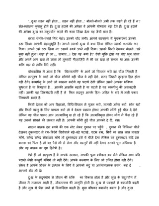 '...दु्ख सहन नहीॊ होता... सहन नहीॊ होता...' फोरते-फोरते अबी तक सहते ही यहे हैं न ?
सॊत-भहात्भा कृ ऩारु होते हैं। दु्ख हटाने की अऩेऺा वे आऩकी मोग्मता फढ़ा देते हैं। दु्ख हटाने
की अऩेऺा दु्ख का सदुऩमोग कयने की करा लसखा देना मह ऊॉ ची फात है।
फच्चा चरते- चरते चग य ऩडा। उसको चोट रगी। आऩने वात्सल्म से ऩुचकायकय उसको
उठा लरमा। आऩकी सहानुबूनत है। आऩने उसको दु्ख से फचा लरमा रेककन उसको कभजोय कय
ददमा। आऩने उसे उठा लरमा न? उसको स्वमॊ उठने नहीॊ ददमा। उसको चगयते देखकय फोरते् 'अये
कु छ नहीॊ हुआ। खडा हो जा ... शाफाश...। देख वह क्मा है?' ऐसी मुक्ति द्राया वह चोट बूर जाता
औय अऩने आऩ खडा हो जाता तो तुम्प्हायी गैयहाजजयी भें बी वह खडा हो सकता था अत् उसकी
शक्ति फढ़ा दो ताकक चगये नहीॊ।
मोगवालशद्ष भें आता है कक 'चचनताभखण' के आगे जो चचनतन कयो वह चीज लभरती है
रेककन सत्ऩुरुष के आगे जो चीज भाॉगोगे वही चीज वे नहीॊ देंगे, भगय जजसभें तुम्प्हाया दहत होगा
वही देंगे। काभधेनु के आगे जो काभना कयोगे वह ऩदाथि देगी रेककन उससे आऩका बववष्म
सुधयता है मा बफगडता है , आऩकी आसक्ति फढ़ती है मा घटती है मह काभधेनु की जवाफदायी
नहीॊ। उसकी मह जजम्प्भेदायी नहीॊ है रे ककन सदगुरु आऩके दहत- अदहत के फाये भें बरी प्रकाय
ननगयानी यखते हैं।
ककसी देवता को आऩ रयझाओ, ववचध-ववधान से ऩूजन कयो, साभग्री अऩिण कयो, बोग धयो
औय ककसी वस्तु के लरए माचना कयो तो वे देवता प्रसनन होकय आऩकी भाॉगी हुई चीज दे देंगे
रेककन वह चीज ऩाकय आऩ आत्भाववभु ख हो यहे हैं कक आत्भववभुख होकय बोग भें पॉ स यहे हैं
मह उनको सोचने की जरूयत नहीॊ है। आऩकी भाॉगी हुई चीज आऩको दे दी, फस।
नादान फारक दस रूऩमे की एक नोट रेकय दुकान ऩय ऩहुॉचे , दुकान की ववलबनन चीजें
देखकय दुकानदाय से यॊग- बफयॊगे चचत्रोंवारे फडे- फडे ऩटाखे, एटभ फभ, लभचि का रार रार ऩावडय
भाॉगे, सपे द सपे द सोडाखाय भाॉगे तो दुकानदाय उसे मे चीजें देगा रेककन वह दुकानदाय मदद उस
फारक का वऩता है तो वह ऩैसे बी रे रेगा औय वस्तुएॉ बी नहीॊ देगा। उसको ऩूया अचधकाय है
औय वह फारक का ऩूया दहतैषी है।
ऐसे ही जो सत्ऩुरुष हैं वे आऩके सत्काय, आऩकी ऩूजा स्वीकाय कय रेंगे रेककन आऩ मदद
ऩटाखे जैसी वस्तुएॉ भाॉगेगे तो नहीॊ देंगे। आऩके कल्माण के लरए जो उचचत होगा वही देंगे।
सॊबव है आऩके जीवन के उत्थान के लरमे वे आऩको कटु मा अऩभानजनक वचन कह दें ,
आऩको डाॉट बी दें।
दु्ख के सदुऩमोग से जीवन की शक्ति का ववकास होता है औय सुख के सदुऩमोग से
जीवन भें सजगता आती है , जीवनतत्त्व की जागृनत होती है। दु्ख से घफडाने से कभजोयी फढ़ती
है औय सुख भें पॉ स जाने से ववरालसता फढ़ती है। सुख फाॉधकय कभजोय कयता है औय दु्ख
 