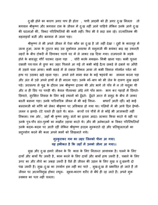 दु्खी होने का कायण अगय ऩाऩ ही होता , ऩाऩी आदभी को ही अगय दु्ख लभरता तो
बगवान श्रीकृ ष्ण औय बगवान याभ के जीवन भें दु्ख नहीॊ आने चादहमे रेककन उनके आगे दु्ख
की घटनाओॊ की, ववकट ऩरयजस्थनतमों की कभी नहीॊ। कपय बी वे सदा सभ यहे। याज्मनतरक की
शहनाइमाॉ फजीॊ औय फनवास भें जाना ऩडा।
श्रीकृ ष्ण ने बी अऩने जीवन भें ऐसा कौन सा दु्ख है जो नहीॊ देखा ! दुद्शों के कायागृह भें
जनभ हुआ, जनभ के तुयनत फाद उस सुकोभर अवस्था भें मभुनाजी की बमॊकय फाढ़ वह उपनती
रहयों के फीच टोकयी भें नछऩाकय ऩयामे घय भें रे जाकय यख ददमा गमा। याजघयाने के रडके
होने के फावजूद गौएॉ चयाकय यहना ऩडा , चोयी कयके भक्खन- लभश्री खाना ऩडा। कबी ऩूतना
याऺसी ऩम्ऩान भें छु ऩा कय जहय वऩराने आ गई तो कबी कोई दैत्म छकडे से दफाने मा आॉधी
भें उडाने चरा आमा। कबी फछडे भें से याऺस ननकर आमा तो कबी ववशार गोवधिन ऩवित को
हाथ ऩय उठाकय खडे यहना ऩडा। अऩने सगे भाभा कॊ स के कई षड्मॊत्रों का साभना कयना ऩडा
औय अॊत भें उसे अऩने हाथों से ही भायना ऩडा। उनके भाॉ- फाऩ को बी जेर के दारूण सुख सहने
ऩडे। जयासनध से मुद्ध के दौयान जफ श्रीकृ ष्ण द्रायका की ओय बागे तो ऩाॉव भें न तो ऩादुका थी
औय न ही लसय ऩय ऩगडी थी। के वर ऩीताम्प्फय ओढ़े नॊगे ऩाॉव बाग- बाग कय ऩहाडों भें नछऩते-
नछऩाते, सुयक्षऺत ननवास के लरए कई स्थानों को ढूॉढते- ढूॉढते अनत भें सभुद्र के फीच भें जाकय
फस्ती फसाना ऩडा। उनके ऩारयवारयक जीवन भें बी कई ववघ्न- फाधाएॉ आती यहीॊ। फडे बाई
फरयाभजी को भखण को रेकय श्रीकृ ष्ण ऩय अववद्वास हो गमा था। ऩलिमों भें बी आमे ददन ईष्माि-
जरन व झगडे- टॊटे चरते ही यहते थे। फार- फच्चों एवॊ ऩौत्रों भें से कोई बी आऻाकायी नहीॊ
ननकरा। एक ओय , जहाॉ श्री कृ ष्ण साधु- सॊतों का इतना आदय- सत्काय ककमा कयते थे वहीॊ ऩय
उनके ऩुत्र-ऩौत्र सॊत-ऩुरुषों का भखौर उडामा कयते थे। औय बी अनेकाअने क ववकट ऩरयजस्थनतमाॉ
उनके कदभ- कदभ ऩय आती यहीॊ रेककन श्रीकृ ष्ण हयदभ भुस्कयाते यहे औय प्रनतकू रताओॊ का
सदुऩमोग कयने की करा अऩने बिों को लसखराते गमे।
भुस्कु याकय गभ का जहय जजनको ऩीना आ गमा।
मह हकीकत है कक जहाॉ भें उनको जीना आ गमा।।
सुख औय दु्ख हभाये जीवन के वव कास के लरए ननतानत आवश्मक है। चरने के लरए
दामाॉ औय फामाॉ ऩैय जरूयी है , काभ कयने के लरए दामाॉ औय फामाॉ हाथ जरूयी है , चफाने के लरए
ऊऩय का औय नीचे का जफडा जरूयी है वैसे ही जीवन की उडान के लरए सुख व दु्खरूऩी दो
ऩॊख जरूयी हैं। सुख- दु्ख का उऩमोग हभ नहीॊ कय ऩाते , सुख-दु्ख से प्रबाववत हो जाते हैं तो
जीवन ऩय आत्भववभुख होकय स्थूर- सूक्ष्भ-कायण शयीय से फॉधे ही यह जाते हैं। अऩने भुि
स्वबाव का ऩता नहीॊ चरता।
 