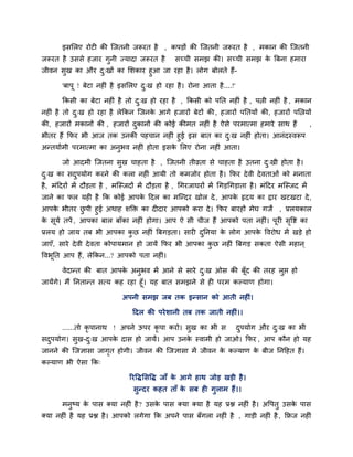 इसलरए योटी की जजतनी जरूयत है , कऩडों की जजतनी जरूयत है , भकान की जजतनी
जरूयत है उससे हजाय गुनी ज्मादा जरूयत है सच्ची सभझ की। सच्ची सभझ के बफना हभाया
जीवन सुख का औय दु्खों का लशकाय हुआ जा यहा है। रोग फोरते हैं-
'फाऩू ! फेटा नहीॊ है इसलरए दु्ख हो यहा है। योना आता है....!'
ककसी का फेटा नहीॊ है तो दु्ख हो यहा है , ककसी को ऩनत नहीॊ है , ऩिी नहीॊ है , भकान
नहीॊ है तो दु्ख हो यहा है रेककन जजनके आगे हजायों फेटों की, हजायों ऩनतमों की, हजायों ऩलिमों
की, हजायों भकानों की , हजायों दुकानों की कोई कीभत नहीॊ है ऐसे ऩयभात्भा हभाये साथ हैं ,
बीतय हैं कपय बी आज तक उनकी ऩहचान नहीॊ हुई इस फात का दु्ख नहीॊ होता। आनॊदस्वरूऩ
अनतमािभी ऩयभात्भा का अनुबव नहीॊ होता इसके लरए योना नहीॊ आता।
जो आदभी जजतना सुख चाहता है , जजतनी तीव्रता से चाहता है उतना दु्खी होता है।
दु्ख का सदुऩमोग कयने की करा नहीॊ आमी तो कभजोय होता है। कपय देवी देवताओॊ को भनाता
है, भॊददयों भें दौडता है , भजस्जदों भें दौडता है , चगयजाघयों भें चगडचगडाता है। भॊददय भजस्जद भें
जाने का पर मही है कक कोई आऩके ददर का भजनदय खोर दे, आऩके रृदम का द्राय खटखटा दे,
आऩके बीतय छु ऩी हुई अथाह शक्ति का दीदाय आऩको कया दे। कपय फायहों भेघ गजें , प्ररमकार
के सूमि तऩें , आऩका फार फाॉका नहीॊ होगा। आऩ ऐ सी चीज हैं आऩको ऩता नहीॊ। ऩूयी सृवद्श का
प्ररम हो जाम तफ बी आऩका कु छ नहीॊ बफगडता। सायी दुननमा के रोग आऩके ववयोध भें खडे हो
जाएॉ, साये देवी देवता कोऩामभान हो जामें कपय बी आऩका कु छ नहीॊ बफगड सकता ऐसी भहान ्
ववबूनत आऩ हैं, रेककन...? आऩको ऩता नहीॊ।
वेदानत की फात आऩके अनुबव भें आने से साये दु्ख ओस की फूॉद की तयह रुद्ऱ हो
जामेंगे। भैं ननतानत सत्म कह यहा हूॉ। मह फात सभझने से ही ऩयभ कल्माण होगा।
अऩनी सभझ जफ तक इनसान को आती नहीॊ।
ददर की ऩयेशानी तफ तक जाती नहीॊ।।
......तो कृ ऩानाथ ! अऩने ऊऩय कृ ऩा कयो। सुख का बी स दुऩमोग औय दु्ख का बी
सदुऩमोग। सुख-दु्ख आऩके दास हो जामें। आऩ उनके स्वाभी हो जाओ। कपय , आऩ कौन हो मह
जानने की जजऻासा जागृत होगी। जीवन की जजऻासा भें जीवन के कल्माण के फीज ननदहत हैं।
कल्माण बी ऐसा कक्
रयवद्धलसवद्ध जाॉ के आगे हाथ जोड खडी है।
सुनदय कहत ताॉ के सफ ही गुराभ हैं।।
भनुष्म के ऩास क्मा नहीॊ है? उसके ऩास क्मा क्मा है मह प्रद्ल नहीॊ है। अवऩतु उसके ऩास
क्मा नहीॊ है मह प्रद्ल है। आऩको रगेगा कक अऩने ऩास फॉगरा नहीॊ है , गाडी नहीॊ है, किज नहीॊ
 