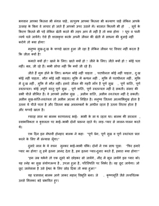 बगवान आऩका ककतना बी भॊगर चाहें , सत्ऩुरुष आऩका ककतना बी कल्माण चाहें रेककन आऩके
उत्साह के बफना वे राचाय हो जाते हैं आऩको ऊऩय उठाने भें। फयसात ककतनी बी हो , सूमि के
ककयण ककतने बी ऩडें रेककन खेती कयने की तडऩ आऩ भें नहीॊ है तो क्मा होगा ? धूऩ व ऩानी
व्मथि चरे जामेंगे। ऐसे ही शास्त्रकृ ऩा कयके अऩनी जीवन की खेती भें साधना की फुआई नहीॊ
कयोगे तो क्मा होगा?
भनुष्म सुख-दु्ख के थप्ऩडे खाता हुआ जी यहा है रेककन जीवन ऩय ववचाय नहीॊ कयता है
कक जीता क्मों है?
कभाते क्मों हो ? खाने के लरए। खाते क्मों हो ? जीने के लरए। जीते क्मों हो ? कोई ऩता
नहीॊ। फस, जी यहे हैं। कबी सोचा नहीॊ कक क्मों जी यहे हैं।
जीते हैं भुि होने के लरए। फनधन कोई नहीॊ चाहता , ऩयाधीनता कोई नहीॊ चाहता , दु्ख
कोई नहीॊ चाहता , भौत कोई नहीॊ चाहता। भुक्ति भें फनधन नहीॊ , भुक्ति भें ऩयाधीनता नहीॊ , भुक्ति
भें दु्ख नहीॊ , भुक्ति भें भौत नहीॊ। हभाये जीवन की गहयी भाॉग है ऩूणि सुख , ऩूणि शाॊनत, ऩूणि
स्वतनत्रता। कोई अऩूणि वस्तु ऩूणि सुख , ऩूणि शाॊनत, ऩूणि स्वतनत्रता नहीॊ दे सकती। सॊसाय की
सबी चीजें सीलभत हैं। वे आऩको असीभ सुख , असीभ शाॊनत, असीभ स्वतॊत्रता नहीॊ दे सकतीॊ।
असीभ सुख-शाॊनत-स्वतॊत्रता तो असीभ आत्भा भें ननदहत है। भनुष्म जजतना आत्भालबभुख होता है
उतना मे चीजें ऩाता है औय जजतना फाह्य अवरम्प्फनों के आधीन यहता है उतना ननयाश होता है
औय थप्ऩडें खाता है।
ग्मायह सार का फारक शयणाननद बाई- बाबी के सा थ यहता था। फारक की सयरता ,
स्वाबाववकता व कु शरता ऩय बाई- बाबी दोनों प्रसनन यहते थे। राड- प्माय से रारन-ऩारन कयते
थे।
एक ददन इस भेधावी होनहाय फारक ने कहा् "ऩूणि प्रेभ, ऩूणि सुख व ऩूणि स्वतॊत्रता प्राद्ऱ
कयने के लरए भैं सॊनमास रूॉगा।"
दुराये रार के मे वचन सुनकय बाई-बाबी चौंके । दोनों ने एक साथ ऩूछा् "कपय हभाये
प्माय का होगा? तू हभें इतना आनॊद देता है, हभ इतना प्माय-दुराय कयते हैं, हभाया क्मा होगा?"
"हभ जफ थकें गे तो एक दूसये को छोडकय सो जामेंगे , नीॊद भें बूर जामेंगे इस प्माय को।
मह स्नेह का सुख सॊमोगजनम है , उऩजा हुआ है, ऩरयजस्थनत ऩय ननबिय है। वह छू ट जामेगा। जो
छू ट जानेवारा है उसे ईद्वय के लरए छोड ददमा तो क्मा हुआ?"
मह प्रऻावान ् फारक आगे जाकय भहान ् ववबूनत फना। जे . कृ ष्णभूनति जैसे तत्त्वचचॊतक
उनसे लभरकय फडे प्रबाववत हुए।
 