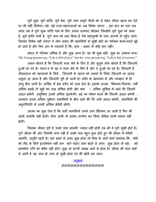 ऩूणि सुख, ऩूणि शाॊनत, ऩूणि प्रेभ, ऩूणि ऻान अऩूणि चीजों को रे रेकय जीवन खत्भ कय देने
ऩय बी नहीॊ लभरेगा। फडे- फडे याजा-भहायाजाओॊ का जफ वववेक जगता , इस फात का ऩता चर
जाता तफ वे ऩूणि सुख- शाॊनत ऩाने के लरए अऩना याजऩाट छोडकय जजनहोंने ऩूणि सुख को जाना
है, ऩूणि शाॊनत ऩामी है, ऩूणि ऻान को प्राद्ऱ ककमा है ऐसे भहाऩुरुषों के ऩास अयडमों भें ऩहुॉच जाते।
जजनका वववेक नहीॊ जगता वे रोग सॊसाय की साभचग्रमों से सुखी होने का ऩरयश्रभ कयते-कयते फूढ़े
हो जाते हैं औय कपय अॊत भें ऩछताते हैं कक, 'हाम ! सॊसाय भें कोई साय नहीॊ।'
सॊसाय भें ऩरयश्रभ अचधक है औय सुख अल्ऩ है। वह बी सुख नहीॊ, सुख का आबास भात्र।
The Young persons say, "Life is full of joys’’ but the wise persons say, "Life is full of sorrows."
जवान फोरते हैं कक जजनदगी भजा रेने के लरए है औय फुजुगि रोग फोरते हैं कक जजनदगी
दु्खों का घय है। वास्त व भें वह न भजा रेने के लरए है औय न दु्खों का घय है। जजनदगी है
जीवनदाता को ऩहचानने के लरमे , जजनदगी के यहस्म को जानने के लरमे। जजनदगी का यहस्म
अछू ता यह जाता है औय जजनदगी ऩूयी हो जाती है। शयीय के खानऩान भें औय व्मवहाय भें ही
आमु फीत जाती है। आखखय भें इस शयीय को जरा देना है। इसको अच्छा खखरामा-वऩरामा, चफी
अचधक फढ़ाई तो भुट्ठी बय याख अचधक होगी औय क्मा ? अचधक सुववधा भें यहने की जजतनी
आदत फनेगी, असुववधा उतनी अचधक खटके गी। अहॊ का ऩोषण कयने की जजतनी आदत फनेगी ,
अऩभान उतना अचधक चुबेगा। साभचग्रमों के फीच यहने की जज तनी आदत फनेगी, साभचग्रमों की
अनुऩजस्थनत भें उतनी अचधक फेचैनी होगी।
आत्भा का सुख ऐसा है कक सायी साभचग्रमाॉ अऩने आऩ खखॊचकय आ जाती है कपय बी
उनभें आसक्ति नहीॊ होती। भौज आमी तो उनका उऩमोग कय लरमा रेककन उनभें भभता नहीॊ
होती।
जजनका जीवन ऩूणि है उनके ऩास साभग्री ज्मादा नहीॊ होती तफ बी वे ऩूणि सुखी होते हैं।
ऩूणि जीवन की ओय जजनकी मात्रा नहीॊ है उनके ऩास फहुत कु छ होते हुए बी जीवन भें फेचैनी ,
अशाॊनत, अतृनद्ऱ यहती है। धन फढ़ने से अगय सुख होता तो ववद्व के जाने भाने धनवान ् लभ . पोडि
को नीॊद के लरमे इनजेक्शन नहीॊ रग वाने ऩडते। सत्ता फढ़ने से अगय सुख होता तो फडे- फडे
सत्ताधीश याबत्र को फेचैन नहीॊ होते। सुख तो सच्ची सभझ आने से होता है। जीवन की धाया कहाॉ
से आती है मह ऻान हो जाम तो सुखी होना घय की खेती फन जाम।
अनुक्रभ
ॐॐॐॐॐॐॐॐॐॐॐॐॐॐ
 
