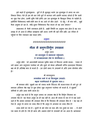 इसे कहते हैं कू ऩभॊडूकता। कु एॉ भें ही कू दाकू द कयके उस कू ऩभॊडूक ने सागय का नाऩ
ननकार लरमा। ऐसे ही हभ बी भन रूऩी कु एॉ भें कल्ऩना रूऩी छराॉगे भायकय सोचते हैं कक ऻानी
का सुख ऐसा होगा, उनकी भुक्ति ऐसी होगी। हभ उस कू ऩभॊडूक के बफरकु र ननकट के ऩडोसी हैं।
इसीलरमे वववेकाननद कबी-कबी बाव से बय जाते तो फोर उठते् "हे प्रबु ! भैं क्मा करूॉ ... भुझे
कै सा अनुबव हो यहा है.. कोई दूसया वववेकाननद ऩैदा कयता तो वह जान सकता।"
साऺात्काय भें कै सी व्माऩकता होती है , ब्राह्मी जस्थनत का अनुबव क्मा होता है मह याज
सभझ भें तो आता है रेककन सभझामा नहीॊ जाता। वाणी की वहाॉ गनत नहीॊ। उस गरयभा भें
ऩहुॉचने के लरए एकाग्रता फडा कदभ देगी।
अनुक्रभ
ॐॐॐॐॐॐॐॐॐॐॐॐॐॐॐॐॐॐ
गीता भें सगुण-ननगुिण उऩासना
अजुिन उवाच
एवॊ सततमुिा मे बिास्त्वाॊ ऩमुिऩासते।
मे चाप्मऺयभव्मिॊ तेषाॊ के मोगववत्तभा्।।
अजुिन फोरे् 'जो अननमप्रेभी बिजन ऩूवोि प्रकाय से ननयनतय आऩके बजन- ध्मान भें
रगे यहकय आऩ सगुणरूऩ ऩयभेद्वय को औय दूसये जो के वर अववनाशी सजच्च दाननदघन ननयाकाय
ब्रह्म को ही अनतश्रेद्ष बाव से बजते हैं – उन दोनों प्रकाय के उऩासकों भें अनत उत्तभ मोगवेत्ता कौन
हैं?'
श्री बगवानुवाच
भय्मावेश्म भनो मे भाॊ ननत्ममुिा उऩासते।
श्रद्धमा ऩयमोऩेतास्ते भें मुितभा भता्।।
श्री बगवान फोरे् 'भुझभें भन को एकाग्र कयके ननयनतय भेये बजन-ध्मान भें रगे हुए जो
बिजन अनतशम श्रेद्ष श्रद्धा से मुि होकय भुझ सगुणरूऩ ऩयभेद्वय को बजते हैं, वे भुझको
मोचगमों भें अनत उत्तभ मोगी भानम हैं।'
अजुिन प्रद्ल कयते है कक सगुण साकाय का उऩासक श्रेद्ष है कक ननगुिण ननयाकाय का
उऩासक श्रेद्ष है? मह के वर अजुिन का ही प्रद्ल नहीॊ है। आज बी भानव के भन भें मे प्रद्ल उठते
यहते हैं कक साकाय बगवान की उऩासना ठीक है कक ननयाकाय की उऩासना ठीक है ? मह प्रद्ल तो
ऐसा है् अभृत के सागय का स्वाद ठीक है कक अभृत के आचभन का स्वाद ठीक है?
स्वाद दोनों का एक है । सुवणि के फडे ऩवित का कस औय एक टुकडे का कस , मे दोनों
एक प्रकाय के होते हैं। ऐसे ही खडड औय अखडड दोनों के उऩासकों को यस आता है। खडडवारा
 