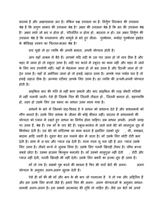 प्रायम्प्ब है औय अखडडवारा अॊत है। रेककन प्रद्ल उऩासना का है् ननगुिण ननयाकाय की उऩासना
श्रेद्ष है कक सगुण साकाय की उऩासना श्रेद्ष है? अऺय की उऩासना श्रेद्ष है कक ऺय की उऩासना श्रेद्ष
है? अऺय भाने जो ऺय न होता हो , ऩरयवनतित न होता हो, फदरता न हो। उस अऺय ननगुिण की
उऩासना श्रेद्ष है कक रूऩरावडम औय भाधुमि से बये हुए रीरा- ऩुरुषोत्तभ, भमािदा ऩुरुषोत्तभ इद्शदेव
के श्रीववग्रह स्वरूऩ का चचनतन-बजन श्रेद्ष है?
सच ऩूछो तो हय व्मक्ति की अऩनी ऺभता, अऩनी मोग्मता होती है।
आऩ महाॉ आश्रभ भें फैठे हैं। आऩको मदद नदी के उस ऩाय जाना हो तो नाव ठीक है औय
शहय भें जाना हो तो स्कू टय उत्तभ है। नदी ऩाय कयने भें स्कू टय का काभ नहीॊ औय शहय भें जाने
के लरए नाव उऩमोगी नहीॊ। महाॉ से भेहसाना जाना हो तो फस उत्तभ है औय ददल्री जाना हो तो
ट्रेन उत्तभ है। महाॉ से अभेरयका जाना हो तो हवाई जहाज उत्तभ है। आऩके ऩास ऩमािद्ऱ धन है तो
हवाई जहाज ठीक है। अनमथा स्टीभय आऩके लरए उत्तभ है। हय व्मक्ति की अ ऩनी-अऩनी मोग्मता
होती है।
साइककर काय की गनत से नहीॊ बाग सकती औय काय साइककर की तयह सॉकयी गलरमों
भें नहीॊ चरामी जाती। ऐसे ही जजसके चचत्त की जजतनी तीव्रता हो , जजतनी ऺभता हो, ग्रहणशक्ति
हो, तडऩ हो उसके लरए उस प्रकाय का साधन उत्तभ भाना गमा है।
साधनों के फाये भें जजनको वाद-वववाद है वे साधन को प्राधानम देते हैं औय साधनकत्ताि को
गौण भानते हैं। उनके लरए साधक के जीवन की कोई कीभत नहीॊ। वास्तव भें साधनकत्ताि की
मोग्मता को ध्मान भें यखते हुए साधन का ननणिम होना चादहए। सफ साधन अऩनी- अऩनी जगह
ऩय उत्तभ हैं, श्रेद्ष हैं। एक भाॉ के चाय फेटे हैं। स्कू र-कारेज भें जाने वारे फेटे को भारऩुआ दूध भें
लबगोकय देती है। उस फेटे को भजस्तष्क का काभ कयना है इसलरए उसको दूध , घी, भक्खन,
फादाभ आदद जरूयी है। दूसया फेटा हर चराने खेत भें जाता है। भाॉ उसके लरए भोटी योटी फना
देती है। साथ भें अ चाय औय प्माज यख देती है। गयभ गयभ रू चर यही है अत् प्माज उसके
लरए उत्तभ है। तीसये फच्चे ने जुराफ लरमा है। उसके लरए ऩतनी खखचडी तैमाय है। चौथा फच्चा
सफसे छोटा है। उसका हाजभा बफल्कु र कभजोय है। भाॉ उसको भारुऩुआ नहीॊ देती , योटी औय
प्माज नहीॊ देती, ऩतरी खखचडी बी नहीॊ देती। उसके लरए फकयी का हल्का दूध ही उत्तभ है।
भाॉ तो एक है। सफको ऩुद्श कयने की बावना है कपय बी चायों फेटों की अरग- अरग
मोग्मता के अनुसाय अरग-अरग खुयाक देती है।
ऐसे ही भाॉ की बी भाॉ औय फाऩ के बी फाऩ जो ऩयभात्भा है वे तो एक औय अदद्रनतम हैं
औय हभ उनके लरए फच्चों जैसे हैं। हभाये चचत्त की अरग- अरग मोग्मताओॊ के अनुसाय साधन-
साभग्री अरग-अरग है। हभ सफको आत्भानॊद की तृनद्ऱ तो चादहए ही। जैसे उन फेटों को अऩने
 