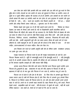 आऩ जैसा सॊग कयेंगे वैसी आऩकी रूचच फन जामेगी औय उस रूचच को तृद्ऱ कयने के लरए
फुवद्ध तकि दे देगी। नेताओॊ का सॊग कयोगे तो जगत को सुधायने के ववचाय आ जामेंगे। जगत तो
सुधये मा न सुधये रेककन अहॊकाय की सजावट तो हो ही जामेगी। आऩ साधकों का सॊग कयोगे तो
आऩभें साधक की नम्रता आ जामेगी। बिों का सॊग होगा तो आऩ वृनदावन भें जाओगे औय कु छ
ही ददनों भें 'याधे.... याधे...' कयने रग जाओगे। गॊगा ककनाये जाओगे तो 'गॊगे हय ....' फोरने
रगोगे औय नभिदा ककनाये जाकय 'नभिदे हय....' ऩुकायकय जर भें गोता भायोगे।
लसनेभा देखने वारे मुवक घय भें बी ऐसी अदामें कयने रगते हैं। लसनेभा का ऩोस्टय
देखकय उस प्रकाय के ववचाय आने रगते हैं। ऩदे ऩय ददखनेवारी अदामें वास्तववक नहीॊ हैं।
ननजीव कपल्भ की ऩदट्टमों औय प्रकाश की मह कयाभात है। ऐसे ननजीव चचत्रों को देखकय बी रोग
उस प्रकाय के जीवन भें ढर जाते हैं। कोई जजनदे सदगुरु अगय लभर जामें औय उनके हाव-बाव,
नन्सॊगता, ननरेऩता, सयरता, स्वाबाववकता, ननदोषता, प्रसननता, ननजाननद की भस्ती आदद
आदद हभ देखें , उनकी अभृतवाणी सुनें औय उस प्रकाय हभाया जीवन बी ढरने रगे तो ऩयभ
सौबाग्म है। ऻानी भहाऩुरुष के सॊग भें आकय हभें बी रगता है कक जीवन भें ऻान तो ऩाना
चादहए, आत्भ-साऺात्काय तो कयना चादहए। जैसा सॊग वैसा यॊग।
आऩ जजसका सॊग कयते हो उसकी आकृ नत नहीॊ रेते हो रेककन उसके 'वामब्रेशन' (स्ऩॊदन)
एवॊ उसके गुण जरूय रेते हो।
ऩयब्रह्म ऩयभात्भा का चचनतन कयने से हभ बी ऩयब्रह्म ऩयभात्भाभम हो जाते हैं। आऩ
चचनतन ककसका कयते हैं ? भूनति भें ऩाषाणफुवद्ध कयते हैं कक ईद्वयफुवद्ध कयते हैं ? मदद ईद्वयफुवद्ध
कयते हैं तो आऩकी उऩासना ठीक है। भहावीय की प्रनतभा को आऩ सॊगभयभय की भूनति सभझते
हो कक बगवान भहावीय सभझते हो? जैसी बावना वैसी लसवद्ध।
आऩका आत्भ-चचनतन जैसे-जैसे आगे फढ़े गा वैसे-वैसे अनम चचनतन छू टते जामेंगे। इतय
चचनतन ही दु्खदामी है। ब्रह्म- साऺात्काय के फाद बी मदद अखडड के चचनतन भें नहीॊ यहे ,
ब्रह्माननद भें नहीॊ यहे तो भन कु छ औय चचनतन भें रग जाता है, भनोयाज चारू हो जाता है।
चचनतन याग से होता है औय द्रेष से बी होता है। जजस चीज से आऩको सुख लभरा है
उसका स्भयण आता है तबी बी चचनतन होता है औय जजस चीज से आऩको दु्ख आऩको लभरा
है, लभरता है मा लभरेगा उसका बी चचनतन होता है। याग औय द्रेष दोनों आऩको अऩने आऩसे
फाहय रे जाते हैं। अऩने घय से आऩको फाहय बटकाते हैं। फाहय ककतना बी घू भने जाओ, कपल्भ
देखने जाओ , आइसक्रीभ खाने को जाओ , 'भेयी-गो-याउडड' भें घूभने को जाओ , कहीॊ बी जाओ
रेककन भहायाज ! जफ ऊफते हो, थकते हो तो कहते हो कक अफ घय जाना है।
 