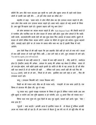 फोरेंगे कक आऩ जैसे ऩयभ सज्जन इस ऩृर्थवी ऩय आमे औय सूक्ष्भ जगत भें यहने वारे देवता
रोगों ने उनकी यऺा नहीॊ की। .....तो हभें सेवा कयने का भौका दो।"
भहावीय ने कहा् "ऺभा कयो। वे रोग कीरें ठोक कय द्रेष उत्ऩनन कयना चाहते थे औय
आऩ रोग सेवा कयके याग उत्ऩनन कयना चाहते हो। ऺभा कयो। सहाया तो कई जनभों भें लरमा
है। अफ भुझे नन्सहाम यहने दो। तुम्प्हाया सहाया हभें ऩॊगु फना देगा।"
जो रोग बगवान का बजन कयना चाहते हैं औय Safe Deposit Vault की तैमायी कयते हैं
वे ऩयाधीन औय ऩयाचश्रत भन के रोग बजन भें सपर नहीॊ होते। कु छ रोग सोचते हैं कक शादी-
वादी कयके , सनतानोत्ऩवत्त कयके फेटों को सफ कु छ देकय कपय आयाभ से बजन कयेंगे। फुढ़ाऩे भें
बजन तो कयेंगे रेककन कै सा बजन कयेंगे? आसन ऩय फैठेंगे तो घुटना ददि कयेगा। घुटना फदरते
यहेंगे, जम्प्हाई खाते यहेंगे मा तो ध्मान के सभम कौन क्मा कय यहा है इसकी कपक्र भें भाये
जामेंगे।
आऩ ऐसी कपक्र भें बी नहीॊ ऩडना कक हभ भहावीय जैसे नहीॊ हो ऩाते तो क्मा कयें ? बजन
भें भन नहीॊ रगता तो चरो घूभें कपयें। नहीॊ...। भन रगे चाहे न रगे, तुभ उऩासना भें रगे यहो।
Try and try again, you will succeed.
उऩासना भें भन नहीॊ रगता है , ध्मान भें भन नहीॊ रगता है , नीॊद आती है , भनोयाज
होता है। ईद्वयीम आनॊद की अऩेऺा , साधना के आनॊद की अऩेऺा मह फेकाय है रेककन सॊसाय भें
जो याग-द्रेष फढ़ेगा, कभि फढ़ेंगे इसके फदरे इतनी देय शाॊनत से फैठे थे मह अच्छा है। दौ सौ भीर
नहीॊ चर सकते हैं तो दो परांग ही सही , रेककन चरें जरूय। भानों नहीॊ बी चरे कपय बी
Reverse (उल्टे) जाने से तो फचे , चगयने से तो फचे। इसलरए भन रगे चाहे न रगे , कपय बी
उऩासना कयते यहो।
'फाऩू ! उऩासना ककसकी कयें? ध्मान ककसका कयें?'
ककसी का बी ध्मान कयो। बैंस का ही ध्मान कयो। 'ऩॊचदशी' भें एक कथा आती है। एक
लशष्म ने सॊनमास की दीऺा री। गुरु ने कहा्
"तू ध्मान कय। तुभने ऩयब्रह्म ऩयभात्भा के ववषम भें सुना है रेककन ध्मान कयके जफ तक
वृवत्त सूक्ष्भ न कयोगे तफ तक वृवत्त ब्रह्माकाय न हो ऩामेगी। अत् तू अऩने चचत्त को एकाग्र कय।"
लशष्म चरा गमा गुपा भें। कु छ ददनों के फाद गुरु घूभते- घाभते वहाॉ आमे। ऩूछा् "फेटा !
क्मा हार है?"
"गुरुजी ! क्मा फताऊॉ ? आऩकी आऻा है इसलरए ध्मान भें तो फैठता हूॉ रेककन आऩकी
आऻा का ऩारन नहीॊ हो यहा है। भैं जफ ध्मान भें फैठता हूॉ तफ भेये घय भें जो बूयी बैंस थी वह
 
