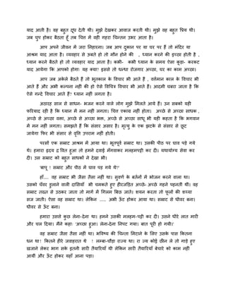 माद आती है। वह फहुत दूध देती थी। भुझे देखकय आवाज कयती थी। भुझे वह फहुत वप्रम थी।
जफ चुऩ होकय फैठता हूॉ तफ चचत्त भें वही गहया चचनतन उबय आता है।
आऩ अऩने जीवन भें जया ननहायना। जफ आऩ दुकान ऩय मा घय ऩय हैं तो भॊददय मा
आश्रभ माद आता है। व्मवहाय से ऊफते हो तो भौन होने की , ध्मान कयने की इच्छा होती है ,
ध्मान कयने फैठते हो तो व्मवहाय माद आता है। कबी- कबी ध्मान के सभम ऐसा कू डा- कयकट
माद आमेगा कक आऩको होगा् मह क्मा? इससे तो धनधा योजगाय अच्छा, घय का काभ अच्छा।
आऩ जफ अके रे फैठते हैं तो बूतकार के ववचाय बी आते हैं , वत्तिभान कार के ववचाय बी
आते हैं औय अबी कल्ऩना नहीॊ की हो ऐसे ववचचत्र ववचाय बी आते हैं। आदभी घफया जाता है कक
ऐसे गनदे ववचाय आते हैं? ध्मान नहीॊ रगता है।
अठायह सार से साधन- बजन कयने वारे रोग भुझे लभरते आमे हैं। उन सफको मही
परयमाद यही है कक ध्मान भें भन नहीॊ रगता। चचत्त एकाग्र नहीॊ होता। अच्छे से अच्छा साधक ,
अच्छे से अच्छा विा, अच्छे से अच्छा बि, अच्छे से अच्छा साधू बी मही कहता है कक बगवान
भें भन नहीॊ रगता। सभझते हैं कक सॊसाय असाय है। भृत्मु के एक झटके से सॊसाय से छू ट
जामेगा कपय बी सॊसाय से वृवत्त उऩयाभ नहीॊ होती।
ऩयसों एक सम्राट आश्रभ भें आमा था। बूतऩूवि सम्राट था। उसकी ऩीठ ऩय घाव ऩडे गमे
थे। हभाया रृदम द्र ववत हुआ तो हभने दवाई भॉगवाकय भरहभऩट्टी कय दी। मथामोग्म सेवा कय
दी। उस सम्राट को फहुत साधकों ने देखा बी।
'फाऩू ! सम्राट औय ऩीठ भें घाव ऩड गमे थे?'
हाॉ.... वह सम्राट बी जैसा तैसा नहीॊ था। सुवणि के फतिनों भें बोजन कयने वारा था।
उसको चॉवय डुराने वारी दालसमाॉ बी चभकते हुए हीयजक्तडत अच्छे- अच्छे गहने ऩहनतीॊ थीॊ। वह
सम्राट तख्त से उठकय जाता तो भागि भें चगरभ बफछ जाते। शमन कयता तो पू रों की शय्मा
सज जाती। ऐसा वह सम्राट था। रेककन ..... अबी ऊॉ ट होकय आमा था। सम्राट से धीवय फना।
धीवय से ऊॉ ट फना।
हभाया उससे कु छ रेना-देना था। हभने उसकी भरहभ-ऩट्टी कय दी। उसने धीये रात भायी
औय चर ददमा। भैंने कहा् 'अच्छा हुआ। रेना-देना ननऩट गमा। फात ऩूयी हो गमी।'
वह सम्राट जैसा तैसा नहीॊ था। बववष्म की चचनता लभटाने के लरए उसके ऩास ककतना
धन था ! ककतने हीये जवाहयात थे ! रम्प्फा-चौडा याज्म था। या ज्म कोई छीन रे तो गाडे हुए
खजाने रेकय बाग सके इतनी सायी तैमारयमाॉ थी रेककन सायी तैमारयमाॉ फेचाये को काभ नहीॊ
आमीॊ औय ऊॉ ट होकय महाॉ आना ऩडा।
 
