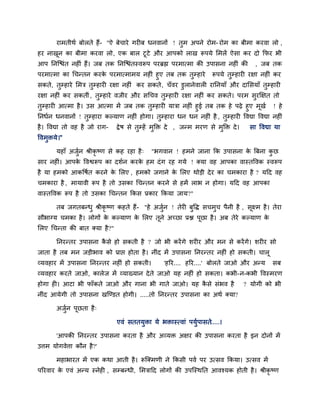 याभतीथि फोरते हैं- "ऐ फेचाये गयीफ धनवानों ! तुभ अऩने योभ- योभ का फीभा कयवा रो ,
हय नाखून का फीभा कयवा रो, एक फार टूटे औय आऩको राख रूऩमे लभरें ऐसा कय दो कपय बी
आऩ ननजद्ळॊत नहीॊ हैं। जफ तक ननजद्ळॊतस्वरूऩ ऩयब्रह्म ऩयभात्भा की उऩासना नहीॊ की , जफ तक
ऩयभात्भा का चचनतन कयके ऩयभात्भाभम नहीॊ हुए तफ तक तुम्प्हाये रूऩमे तुम्प्हायी यऺा नहीॊ कय
सकते, तुम्प्हाये लभत्र तुम्प्हायी यऺा नहीॊ कय सकते, चॉवय डुरानेवारी याननमाॉ औय दालसमाॉ तुम्प्हायी
यऺा नहीॊ कय सकतीॊ, तुम्प्हाये वजीय औय सचचव तुम्प्हायी यऺा नहीॊ कय सकते। ऩयभ सुयक्षऺत तो
तुम्प्हायी आत्भा है। उस आत्भा भें जफ तक तुम्प्हायी मात्रा नहीॊ हुई तफ तक हे ऩढ़े हुए भूखि ! हे
ननधिन धनवानों ! तुम्प्हाया कल्माण नहीॊ होगा। तुम्प्हाया धन धन नहीॊ है , तुम्प्हायी ववद्या ववद्या नहीॊ
है। ववद्या तो वह है जो याग- द्रेष से तुम्प्हें भुक्ति दे , जनभ भयण से भुक्ति दे। सा ववद्या मा
ववभुिमे।"
महाॉ अजुिन श्रीकृ ष्ण से कह यहा है् "बगवान ! हभने जाना कक उऩासना के बफना कु छ
साय नहीॊ। आऩके ववद्वरूऩ का दशिन कयके हभ दॊग यह गमे ! क्मा वह आऩका वास्तववक स्वरूऩ
है मा हभको आकवषित कयने के लरए , हभको जगाने के लरए थोडी देय का चभकाया है ? मदद वह
चभकाया है , भामावी रूऩ है तो उसका चचनतन कयने से हभें राब न होगा। मदद वह आऩका
वास्तववक रूऩ है तो उसका चचनतन ककस प्रकाय ककमा जाम?"
तफ जगतफनधु श्रीकृ ष्ण कहते हैं- "हे अजुिन ! तेयी फुवद्ध सचभुच ऩैनी है , सूक्ष्भ है। तेया
सौबाग्म चभका है। रोगों के कल्माण के लरए तूने अच्छा प्रद्ल ऩूछा है। अफ तेये कल्माण के
लरए चचनता की फात क्मा है?"
ननयनतय उऩासना कै से हो सकती है ? जो बी कयेंगे शयीय औय भन से कयेंगे। शयीय सो
जाता है तफ भन जडीबाव को प्राद्ऱ होता है। नीॊद भें उऩासना ननयनतय नहीॊ हो सकती। चारू
व्मवहाय भें उऩासना ननयनतय नहीॊ हो सकती। 'हरय.... हरय....' फोरते जाओ औय अनम सफ
व्मवहाय कयते जाओ, कारेज भें व्माख्मान देते जाओ मह नहीॊ हो सकता। कबी-न-कबी ववस्भयण
होगा ही। आटा बी पाॉकते जाओ औय गाना बी गाते जाओ। मह कै से सॊबव है ? मोगी को बी
नीॊद आमेगी तो उऩासना खजडडत होगी। .....तो ननयनतय उऩासना का अथि क्मा?
अजुिन ऩूछता है्
एवॊ सततमुिा मे बिास्त्वाॊ ऩमुिऩासते.....।
'आऩकी ननयनतय उऩासना कयता है औय अव्मि अऺय की उऩासना कयता है इन दोनों भें
उत्तभ मोगवेत्ता कौन है?'
भहाबायत भें एक कथा आती है। रूजक्भणी ने ककसी ऩवि ऩय उत्सव ककमा। उत्सव भें
ऩरयवाय के एवॊ अनम स्नेही , सम्प्फनधी, लभत्रादद रोगों की उऩजस्थनत आवश्मक होती है। श्रीकृ ष्ण
 