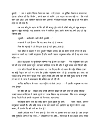 कु ल्पी....!" वह न कबी यवववाय देखता न एका दशी देखता , न ऩूखणिभा देखता न अभावस्मा
देखता। सोचता दौ ऩैसे लभरेंग , अऩने काभ भें आमेंगे। उस नादान को ऩता नहीॊ था कक रूऩमे
काभ नहीॊ आते, तेया ऩयभात्भ-चचनतन काभ आमेगा। ऩयभात्भ-चचनतन मदद दृढ़ है तो ऩैसे उसके
दासों के बी दास हैं।
एक फाय बोजू के ऩडोस भें कक सी की भृत्मु हुई। ऩिी ने रोबी बोजू को खूफ सभझा-
फुझाकय छु ट्टी कयवाई। बोजू स्भशान- मात्रा भें शालभर हुआ। उसके कनधे ऩय अथी आते ही वह
चचल्रा उठा्
"कु ल्पी..... भावेवारी ठडडी भीठी कु ल्पी....."
ऩासवारे ने उसे दहरामा कक मह क्मा फोर यहे हो ऩागर?
चचत्त की गहयाई भें जो चचनतन होता है वही उबय आता है।
याजा बोज के दयफाय भें एक धुयनधय ववद्रान आमा। वह हय बाषा इतनी सपाई से फोर
सकता था भानों वह उसकी भातृबाषा ही हो। उसकी असर भातृबाषा कौन- सी है मह फता ऩाना
कदठन था।
उसने याजदयफाय भें चुनौतीऩूणि घोषणा कय दी कक जो ववद्रान भेयी भातृबाषा फता देगा
उसे भैं राख रूऩमे इनाभ दूॉगा, अनमथा प्रनतददन याज्म की ओय से भुझे राख रुऩमे लभरते यहें।
याजा बोज ववद्रानों की कद्र कयता था। उस ववद्रान की शति भान री गई। रेककन दयफाय
का कोई ववद्रान तम नहीॊ कय ऩामा कक उसकी भातृबाषा कौन- सी है। याजदयफा य हाय गमा। वह
ववद्रान राख रुऩमे रेकय चरता गमा। दूसये तीसये औय चौथे ददन बी मही हुआ। याज्म के रूऩमे
तो जा यहे थे, साथ भें याजदयफाय की प्रनतद्षा बॊग हो यही थी।
आखखय कालरदास के ऩास फात ऩहुॉची। वे फोरे् अच्छा ! भैं उसकी भातृबाषा का ऩता
रगा दूॉगा।"
उस ददन बी वह ववद्रान राख रूऩमे जीतकय दयफाय से जाने रगा तो फाहय सीदढमाॉ
उतयते सभम कालरदास ने उसके घुटनों ऩय प्रहाय ककमा। वह रडखडाकय चगय ऩडा। आगफफूरा
होकय चगयते-चगयते अऩनी भातृबाषा भें चचल्रामा, फडफडामा।
कालरदास उसके ऩास फैठ गमे। उसके घुटने दफाते हुए फोरे् ''ऺभा कयना, आऩकी
भातृबाषा परानी है। औय कोई उऩाम न था मह जानने का। इसलरए मह धृद्शता की है। ऺभा
कयना, भैं आऩके ऩैय को चॊऩी कय देता हूॉ।"
आऩके अचेतन भन भें क्मा छु ऩा है, ऐन भौके ऩय उसका ऩता चर जाता है। जफ एकदभ
कोई भुसीफत आती है तफ 'हाम....!' ननकरती है कक 'हरय....' ननकरता है मह देखना जया। ठोकय
 