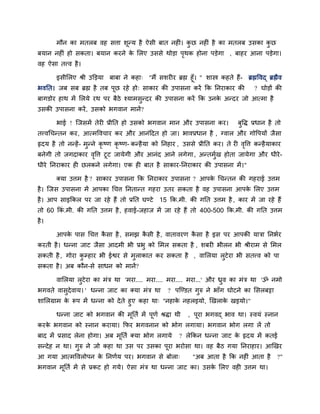 भौन का भतरफ वह सत्ता शूनम है ऐसी फात नहीॊ। कु छ नहीॊ है का भतरफ उसका कु छ
फमान नहीॊ हो सकता। फमान कयने के लरए उससे थोडा ऩृथक होना ऩडेगा , फाहय आना ऩडेगा।
वह ऐसा तत्त्व है।
इसीलरए श्री उक्तडमा फाफा ने कहा् "भैं सशयीय ब्रह्म हूॉ। " शास्त्र कहते हैं- ब्रह्मववद् ब्रह्मैव
बवनत। जफ सफ ब्रह्म है तफ ऩूछ यहे हो् साकाय की उऩासना कयें कक ननयाकाय की ? घोडों की
फागडोय हाथ भें लरमे यथ ऩय फैठे श्माभसुनदय की उऩासना कयें कक उनके अनदय जो आत्भा है
उसकी उऩासना कयें, उसको बगवान भानें?
बाई ! जजसभें तेयी प्रीनत हो उसको बगवान भान औय उऩासना कय। फुवद्ध प्रधान है तो
तत्त्वचचनतन कय, आत्भववचाय कय औय आनॊददत हो जा। बावप्रधान है , ग्वार औय गोवऩमों जैसा
रृदम है तो ननहें- भुनने कृ ष्ण कृ ष्ण- कनहैमा को ननहाय , उससे प्रीनत कय। ते यी वृवत्त कनहैमाकाय
फनेगी तो जगदाकाय वृवत्त टूट जामेगी औय आनॊद आने रगेगा, अनतभुिख होता जामेगा औय धीये-
धीये ननयाकाय ही छरकने रगेगा। एक ही फात है साकाय-ननयाकाय की उऩासना भें।"
क्मा उत्तभ है ? साकाय उऩासना कक ननयाकाय उऩासना ? आऩके चचनतन की गहयाई उत्तभ
है। जजस उऩासना भें आऩका चचत्त ननतानत गहया उतय सकता है वह उऩासना आऩके लरए उत्तभ
है। आऩ साइककर ऩय जा यहे हैं तो प्रनत घडटे 15 कक.भी. की गनत उत्तभ है , काय भें जा यहे हैं
तो 60 ककॊ .भी. की गनत उत्तभ है, हवाई-जहाज भें जा यहे हैं तो 400-500 कक.भी. की गनत उत्तभ
है।
आऩके ऩास चचत्त कै सा है, सभझ कै सी है, वातावयण कै सा है इस ऩय आऩकी मात्रा ननबिय
कयती है। धनना जाट जैसा आदभी बी प्रबु को लभर सकता है , शफयी बीरन बी श्रीयाभ से लभर
सकती है , गोया कु म्प्हाय बी ईद्वय से भुराकात कय सकता है , वालरमा रुटेया बी सतत्त्व को ऩा
सकता है। अफ कौन-से साधन को भानें?
वालरमा रुटेया का भॊत्र था 'भया.... भया.... भया.... भया...' औय ध्रुव का भॊत्र था 'ॐ नभो
बगवते वासुदेवाम। ' धनना जाट का क्मा भॊत्र था ? ऩजडडत गुरु ने बाॉग घोटने का लसरफट्टा
शालरग्राभ के रूऩ भें धनना को देते हुए कहा था् "नहाके नहरइमो, खखराके खइमो।"
धनना जाट को बगवान की भूनति भें ऩूणि श्रद्धा थी , ऩूया बगवद् बाव था। स्वमॊ स्नान
कयके बगवान को स्नान कयामा। कपय बगवनान को बोग रगामा। बगवान बोग रगा रें तो
फाद भें प्रसाद रेना होगा। अफ भूनति क्मा बोग रगामे ? रेककन धनना जाट के रृदम भें कतई
सनदेह न था। गुरु ने जो कहा था उस ऩय उसका ऩूया बयोसा था। वह फैठ गमा ननयाहाय। आखखय
आ गमा आत्भववरोऩन के ननणिम ऩय। बगवान से फोरा् "अफ आता है कक नहीॊ आता है ?"
बगवान भूनति भें से प्रकट हो गमे। ऐसा भॊत्र था धनना जाट का। उसके लरए वही उत्तभ था।
 