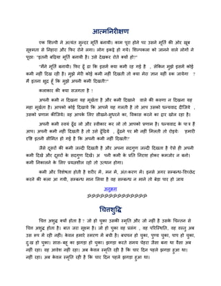आत्भननयीऺण
एक लशल्ऩी ने अत्मॊत सुनदय भूनति फनामी। काभ ऩूया होने ऩय उसने भूनति की ओय खूफ
सूक्ष्भता से ननहाया औय कपय योने रगा। रोग इकट्ठे हो गमे। लशल्ऩकरा को जानने वारे रोगों ने
ऩूछा् "इतनी फदढ़मा भूनति फनामी है। उसे देखकय योते क्मों हो?"
"भैंने भूनति फनामी। कपय ढूॉ ढा कक इसभें क्मा कभी यह गई है , रेककन भुझे इसभें कोई
कभी नहीॊ ददख यही है। भुझे भेयी कोई कभी नहीॊ ददखती तो क्मा भेया ऻान महीॊ रुक जामेगा ?
भैं इतना ऺुद्र हूॉ कक भुझे अऩनी कभी ददखती?"
कराकाय की क्मा सजगता है !
अऩनी कभी न ददखना मह भूखिता है औय कभी ददखाने वारे की करुणा न ददखना मह
भहा भूखिता है। आऩको कोई ददखामे कक आऩभें मह गरती है तो आऩ उसको धनमवाद दीजजमे ,
उसको प्रणाभ कीजजमे। वह आऩके लरए सीखने-सुधयने का, ववकास कयने का द्राय खोर यहा है।
अऩनी कभी स्वमॊ ढूॉढ रो औय स्वीकाय कय रो तो आऩको प्रणाभ है। धनमवाद के ऩा त्र हैं
आऩ। अऩनी कभी नहीॊ ददखती है तो उसे ढूॉदढमे , ढूॉढने ऩय बी नहीॊ लभरती तो योइमे् 'हभायी
दृवद्श इतनी सीलभत हो गई है कक अऩनी कभी नहीॊ ददखती?'
जैसे दूसयों की कभी जल्दी ददखती है औय अऩना सदगुण जल्दी ददखता है ऐसे ही अऩनी
कभी ददखे औय दूसयों के सदगुण ददखें। अ ऩनी कभी के प्रनत ननयाश होकय कभजोय न फनो।
कभी ननकारने के लरए प्रमिशीर यहो तो उत्थान होगा।
कभी औय ववशेषता होती है शयीय भें , भन भें, अॊत्कयण भें। इनसे अगय सम्प्फनध-ववच्छेद
कयने की करा आ गमी, सम्प्फनध भान लरमा है वह सम्प्फनध न भाने तो फेडा ऩाय हो जाम
अनुक्रभ
ॐॐॐॐॐॐॐॐॐॐॐॐॐॐ
चचत्तशुवद्ध
चचत्त अशुद्ध क्मों होता है ? जो हो चुका उसकी स्भृनत औय जो नहीॊ है उसके चचनतन से
चचत्त अशुद्ध होता है। फात जया सूक्ष्भ है। जो हो चुका वह प्रसॊग , वह ऩरयजस्थनत, वह वस्तु अफ
उस रूऩ भें यही नहीॊ। के वर हभाये स्भयण भें फची है। फचऩन हो चुका, ऩुडम चुका, ऩाऩ हो चुका,
दु्ख हो चुका। सास- फहू का झगडा हो चुका। झगडा कयते सभम चेहया जैसा फना था वैसा अफ
नहीॊ यहा। वह आवेश नहीॊ यहा। अफ के वर स्भृनत यही है कक चाय ददन ऩहरे झगडा हुआ था।
नहीॊ यहा। अफ के वर स्भृनत यही है कक चाय ददन ऩहरे झगडा हुआ था।
 