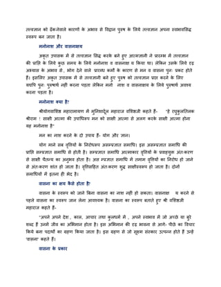 तत्त्वऻान को ढॉकनेवारे कायणों के अबाव से ववद्रान ऩुरुष के लरमे तत्त्वऻान अऩना स्वबावलसद्ध
स्वरूऩ फन जाता है।
भनोनाश औय वासनाऺम
अकृ त उऩासक भें से तत्त्वऻान लसद्ध कयके फने हुए आत्भऻानी ने प्रायम्प्ब भें तत्त्वऻान
की प्रानद्ऱ के लरमे कु छ सभम के लरमे भनोनाश व वासनाऺ म ककमा था। रेककन उसके लरमे दृढ़
अभ्मास के अबाव से , बोग देने वारे प्रायब्ध कभों के कायण से भन व वासना ऩुन् प्रकट होते
हैं। इसलरए अकृ त उऩासक भें से तत्त्वऻानी फने हुए ऩुरुष को तत्त्वऻान प्राद्ऱ कयने के लरए
मद्यवऩ ऩुन् ऩुरुषाथि नहीॊ कयना ऩडता रेककन भनो नाश व वासनाऺम के लरमे ऩुरुषाथि अवश्म
कयना ऩडता है।
भनोनाश क्मा है?
श्रीमोगवालशद्ष भहायाभामण भें भुननशादूिर भहायाज वलशद्षजी कहते हैं- "हे यघुकु रनतरक
श्रीयाभ ! साऺी आत्भा की उऩाचधरूऩ भन को साऺी आत्भा से अरग कयके साऺी आत्भा होना
मह भनोनाश है"
भन का नाश कयने के दो उऩाम हैं- मोग औय ऻान।
मोग भाने सफ वृवत्तमों के ननयोधरूऩ असम्प्प्रऻात सभाचध। इस असम्प्प्रऻात सभाचध की
प्रानद्ऱ सम्प्प्रऻात सभाचध से होती है। सम्प्प्रऻात सभाचध आत्भाकाय वृवत्तमों के प्रवाहमुि अॊत्कयण
से साऺी चैतनम का अनुबव होता है। अस म्प्प्रऻात सभाचध भें तभाभ वृवत्तमों का ननयोध हो जाने
से अॊत्कयण शाॊत हो जाता है। वृवत्तसदहत अॊत्कयण शुद्ध साऺीस्वरूऩ हो जाता है। दोनों
सभाचधमों भें इतना ही बेद है।
वासना का ऺम कै से होता है?
वासना के स्वरूऩ को जाने बफना वासना का नाश नहीॊ हो सकता। वासनाऺ म कयने से
ऩहरे वासना का स्वरूऩ जान रेना आवश्मक है। वासना का स्वरूऩ फताते हुए श्री वलशद्षजी
भहायाज कहते हैं-
"अऩने अऩने देश , कार, आचाय तथा कु रधभि भें , अऩने स्वबाव भें जो अच्छे मा फुये
शब्द हैं उनभें जीव का अलबभान होता है। इस अलबभान की दृढ़ बावना से आगे- ऩीछे का ववचाय
ककमे फना ऩदाथों का ग्रहण ककमा जाता है। इस ग्रहण से जो सूक्ष्भ सॊस्काय उत्ऩनन होते हैं उनहें
'वासना' कहते हैं।
वासना के प्रकाय
 