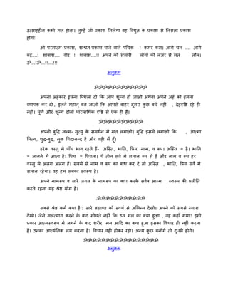 उत्साहहीन कबी भत होना। तुम्प्हें जो प्रकाश लभरेगा वह ववद्युत के प्रकाश से ननयारा प्रकाश
होगा।
ओ ऩयभात्भ- प्रकाश, शाद्वत-प्रकाश ऩाने वारे ऩचथक ! कभय कस। आगे चर .... आगे
फढ़....! शाफाश.... वीय ! शाफाश....!! अऩने को सॊसायी रोगों की नजय से भत तौर।
ॐ...!ॐ...!!....!!!
अनुक्रभ
ॐॐॐॐॐॐॐॐॐॐॐॐ
अऩना अहॊकाय इतना वऩघरा दो कक आऩ शूनम हो जाओ अथवा अऩने अहॊ को इतना
व्माऩक कय दो , इतने भहान ् फन जाओ कक आऩसे फाहय दूसया कु छ फचे नहीॊ , देहदृवद्श यहे ही
नहीॊ। ऩूणि औय शूनम दोनों ऩायभाचथिक दृवद्श से एक ही हैं।
ॐॐॐॐॐॐॐॐॐॐ
अऩनी फुवद्ध जनभ- भृत्मु के सभथिन भें भत रगाओ। फुवद्ध इसभें रगाओ कक , आत्भा
ननत्म, शुद्ध-फुद्ध, भुि चचदाननद है औय वही भैं हूॉ।
हयेक वस्तु भें ऩाॉच बाव यहते हैं- अजस्त, बानत, वप्रम, नाभ, व रूऩ। अजस्त = है। बानत
= जानने भें आता है। वप्रम = वप्रमता। मे तीन सवि भें सभान रूऩ से हैं औय नाभ व रूऩ हय
वस्तु भें अरग अरग हैं। सफभें से नाभ व रूऩ का फाध कय दें तो अजस्त , बानत, वप्रम सवि भें
सभान यहेगा। वह हभ सफका स्वरूऩ है।
अऩने नाभरूऩ व साये जगत के नाभरूऩ का फाध कयके सवित्र आत्भ स्वरूऩ की प्रतीनत
कयते यहना मह श्रेद्ष मोग है।
ॐॐॐॐॐॐॐॐॐॐॐ
सफसे श्रेद्ष कभि क्मा है ? साये ब्रह्माडड को स्वमॊ से अलबनन देखो। अऩने को सफसे नमाया
देखो। जैसे भरत्माग कयने के फाद सोचते नहीॊ कक उस भर का क्मा हुआ , वह कहाॉ गमा? इसी
प्रकाय आत्भस्वरूऩ भें जगने के फाद शयीय, भन आदद का क्मा हुआ इसका ववचाय ही नहीॊ कयना
है। उनका आत्मॊनतक रम कयना है। ववचाय वही होकय यहो। अनम कु छ फनोगे तो दु्खी होगे।
ॐॐॐॐॐॐॐॐॐॐॐॐॐॐॐॐॐ
अनुक्रभ
 