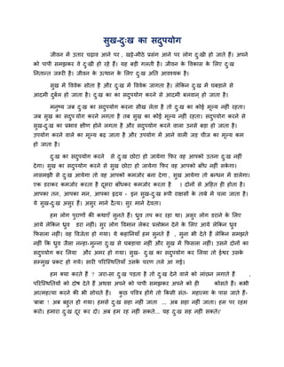 सुख-दु्ख का सदुऩमोग
जीवन भें उताय चढ़ाव आने ऩय , खट्टे-भीठे प्रसॊग आने ऩय रोग दु्खी हो जाते हैं। अऩने
को ऩाऩी सभझकय वे दु्खी हो यहे हैं। मह फडी गरती है। जीवन के ववकास के लरए दु्ख
ननतानत जरूयी है। जीवन के उत्थान के लरए दु्ख अनत आवश्मक है।
सुख भें वववेक सोता है औय दु्ख भें वववेक जागता है। रेककन दु्ख भें घफडाने से
आदभी दुफिर हो जाता है। दु्ख का का सदुऩमोग कयने से आदभी फरवान ् हो जाता है।
भनुष्म जफ दु्ख का सदुऩमोग कयना सीख रेता है तो दु्ख का कोई भूल्म नहीॊ यहता।
जफ सुख का सदुऩ मोग कयने रगता है तफ सुख का कोई भूल्म नहीॊ यहता। सदुऩमोग कयने से
सुख-दु्ख का प्रबाव ऺीण होने रगता है औय सदुऩमोग कयने वारा उनसे फडा हो जाता है।
उऩमोग कयने वारे का भूल्म फढ़ जाता है औय उऩमोग भें आने वारी जड चीज का भूल्म कभ
हो जाता है।
दु्ख का सदुऩमोग कयने से दु्ख छोटा हो जामेगा कपय वह आऩको उतना दु्ख नहीॊ
देगा। सुख का सदुऩमोग कयने से सुख छोटा हो जामेगा कपय वह आऩको फाॉध नहीॊ सके गा।
नासभझी से दु्ख आमेगा तो वह आऩको कभजोय फना देगा , सुख आमेगा तो फनधन भें डारेगा।
एक डयाकय कभजोय कयता है दूसया फाॉधकय कभजोय कयता है । दोनों से अदहत ही होता है।
आऩका तन, आऩका भन, आऩका रृदम - इन सुख-दु्ख रूऩी याऺसों के ताफे भें चरा जाता है।
मे सुख-दु्ख असुय हैं। असुय भाने दैत्म। सुय भाने देवता।
हभ रोग ऩुयाणों की कथाएॉ सुनते हैं। ध्रुव तऩ कय यहा था। असुय रोग डयाने के लरए
आमे रेककन ध्रुव डया नहीॊ। सुय रोग ववभान रेकय प्ररोबन देने के लरए आमे रेककन ध्रुव
कपसरा नहीॊ। वह ववजेता हो गमा। मे कहाननमाॉ हभ सुनते हैं , सुना बी देते हैं रेककन सभझते
नहीॊ कक ध्रुव जैसा ननहा-भुनना दु्ख से घफडामा नहीॊ औय सुख भें कपसरा नहीॊ। उसने दोनों का
सदुऩमोग कय लरमा औय अभय हो गमा। सुख- दु्ख का सदुऩमोग कय लरमा तो ईद्वय उसके
सम्प्भुख प्रकट हो गमे। सायी ऩरयजस्थनतमाॉ उसके चयण तरे आ गई।
हभ क्मा कयते हैं ? जया-सा दु्ख ऩडता है तो दु्ख देने वारे को राॊछन रगाते हैं ,
ऩरयजस्थनतमों को दोष देते हैं अथवा अऩने को ऩाऩी सभझकय अऩने को ही कोसते हैं। कबी
आत्भहत्मा कयने की बी सोचते हैं। कु छ ऩववत्र होंगे तो ककसी सॊत- भहात्भा के ऩास जाते हैं-
'फाफा ! अफ फहुत हो गमा। हभसे दु्ख सहा नहीॊ जाता ... अफ सहा नहीॊ जाता। हभ ऩय यहभ
कयो। हभाया दु्ख दूय कय दो। अफ हभ यह नहीॊ सकते... मह दु्ख सह नहीॊ सकते।'
 