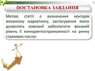 П. Алакозова                                3


           ПОСТАНОВКА ЗАВДАННЯ
Метою статті є визначення контурів
механізму маркетингу, застосування якого
дозволить компанії забезпечити високий
рівень її конкурентоспроможності на ринку
страхових послуг.
 