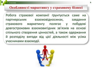 П. Алакозова                                        5


  Особливості маркетингу у страховому бізнесі

Робота страхової компанії ґрунтується саме на
партнерських      взаємовідносинах,      завдання
страхового маркетингу полягає у побудові
довгострокових взаємовигідних зв’язків на основі
спільного створення цінностей, а також одержання
й розподілу вигоди від цієї діяльності між усіма
учасниками взаємодії.
 
