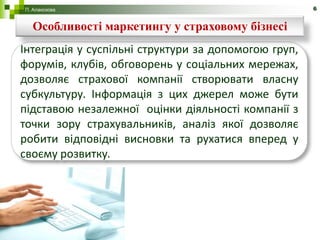 П. Алакозова                                          6


  Особливості маркетингу у страховому бізнесі
Інтеграція у суспільні структури за допомогою груп,
форумів, клубів, обговорень у соціальних мережах,
дозволяє страхової компанії створювати власну
субкультуру. Інформація з цих джерел може бути
підставою незалежної оцінки діяльності компанії з
точки зору страхувальників, аналіз якої дозволяє
робити відповідні висновки та рухатися вперед у
своєму розвитку.
 