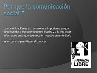 Por que la comunicación social ?La comunicación es un recurso muy importante ya que podemos dar a conocer nuestros ideales y a la vez estar Informados de lo que acontece en nuestro entorno diario es un camino para llegar al conocer.