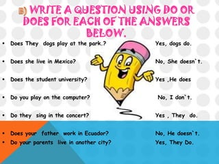 WRITE A QUESTION USING DO OR
DOES FOR EACH OF THE ANSWERS
BELOW.
 Does They dogs play at the park.? Yes, dogs do.
 Does she live in Mexico? No, She doesn`t.
 Does the student university? Yes ,He does
 Do you play on the computer? No, I don`t.
 Do they sing in the concert? Yes , They do.
 Does your father work in Ecuador? No, He doesn`t.
 Do your parents live in another city? Yes, They Do.
 