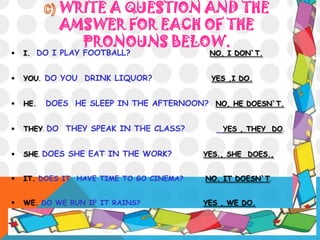 WRITE A QUESTION AND THE
AMSWER FOR EACH OF THE
PRONOUNS BELOW.
 I. DO I PLAY FOOTBALL? NO, I DON`T.
 YOU. DO YOU DRINK LIQUOR? YES ,I DO.
 HE. DOES HE SLEEP IN THE AFTERNOON? NO, HE DOESN`T.
 THEY. DO THEY SPEAK IN THE CLASS? YES , THEY DO.
 SHE. DOES SHE EAT IN THE WORK? YES., SHE DOES.,
 IT. DOES IT HAVE TIME TO GO CINEMA? NO. IT DOESN`T.
 WE. DO WE RUN IF IT RAINS? YES , WE DO.
 