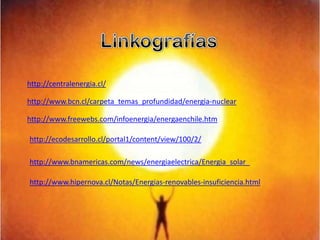 Linkografíashttp://centralenergia.cl/http://www.bcn.cl/carpeta_temas_profundidad/energia-nuclearhttp://www.freewebs.com/infoenergia/energaenchile.htmhttp://ecodesarrollo.cl/portal1/content/view/100/2/http://www.bnamericas.com/news/energiaelectrica/Energia_solar_http://www.hipernova.cl/Notas/Energias-renovables-insuficiencia.html