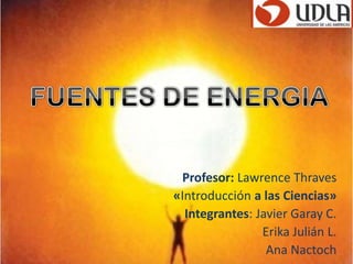 FUENTESDE ENERGIA Profesor: Lawrence Thraves «Introducción a las Ciencias» Integrantes: Javier Garay C.  Erika Julián L.                              Ana Nactoch  