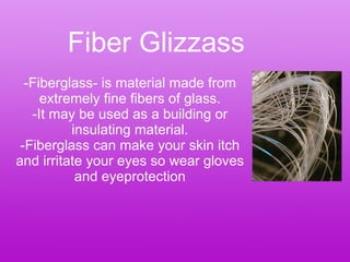 Fiber Glizzass -Fiberglass- is material made from extremely fine fibers of glass. -It may be used as a building or insulating material. -Fiberglass can make your skin itch and irritate your eyes so wear gloves and eyeprotection 
