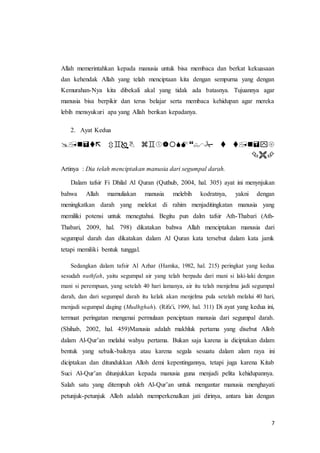 7
Allah memerintahkan kepada manusia untuk bisa membaca dan berkat kekuasaan
dan kehendak Allah yang telah menciptaan kita dengan sempurna yang dengan
Kemurahan-Nya kita dibekali akal yang tidak ada batasnya. Tujuannya agar
manusia bisa berpikir dan terus belajar serta membaca kehidupan agar mereka
lebih mensyukuri apa yang Allah berikan kepadanya.
2. Ayat Kedua
 ْْْْ
ْْْ
Artinya : Dia telah menciptakan manusia dari segumpal darah.
Dalam tafsir Fi Dhilal Al Quran (Quthub, 2004, hal. 305) ayat ini menynjukan
bahwa Allah mamuliakan manusia melebih kodratnya, yakni dengan
meningkatkan darah yang melekat di rahim menjaditingkatan manusia yang
memiliki potensi untuk menegtahui. Begitu pun dalm tafsir Ath-Thabari (Ath-
Thabari, 2009, hal. 798) dikatakan bahwa Allah menciptakan manusia dari
segumpal darah dan dikatakan dalam Al Quran kata tersebut dalam kata jamk
tetapi memiliki bentuk tunggal.
Sedangkan dalam tafsir Al Azhar (Hamka, 1982, hal. 215) peringkat yang kedua
sesudah nuthfah, yaitu segumpal air yang telah berpadu dari mani si laki-laki dengan
mani si perempuan, yang setelah 40 hari lamanya, air itu telah menjelma jadi segumpal
darah, dan dari segumpal darah itu kelak akan menjelma pula setelah melalui 40 hari,
menjadi segumpal daging (Mudhghah). (Rifa'i, 1999, hal. 311) Di ayat yang kedua ini,
termuat peringatan mengenai permulaan penciptaan manusia dari segumpal darah.
(Shihab, 2002, hal. 459)Manusia adalah makhluk pertama yang disebut Alloh
dalam Al-Qur’an melalui wahyu pertama. Bukan saja karena ia diciptakan dalam
bentuk yang sebaik-baiknya atau karena segala sesuatu dalam alam raya ini
diciptakan dan ditundukkan Alloh demi kepentingannya, tetapi juga karena Kitab
Suci Al-Qur’an ditunjukkan kepada manusia guna menjadi pelita kehidupannya.
Salah satu yang ditempuh oleh Al-Qur’an untuk mengantar manusia menghayati
petunjuk-petunjuk Alloh adalah memperkenalkan jati dirinya, antara lain dengan
 